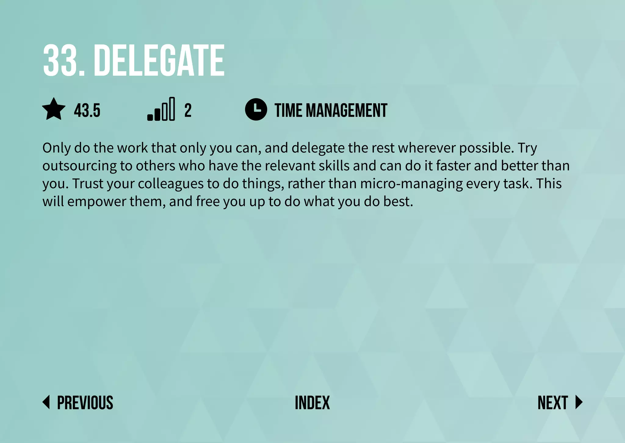 33. Delegate
Only do the work that only you can, and delegate the rest wherever possible. Try
outsourcing to others who have the relevant skills and can do it faster and better than
you. Trust your colleagues to do things, rather than micro-managing every task. This
will empower them, and free you up to do what you do best.
Time Management
Next
previous index
43.5 2
 