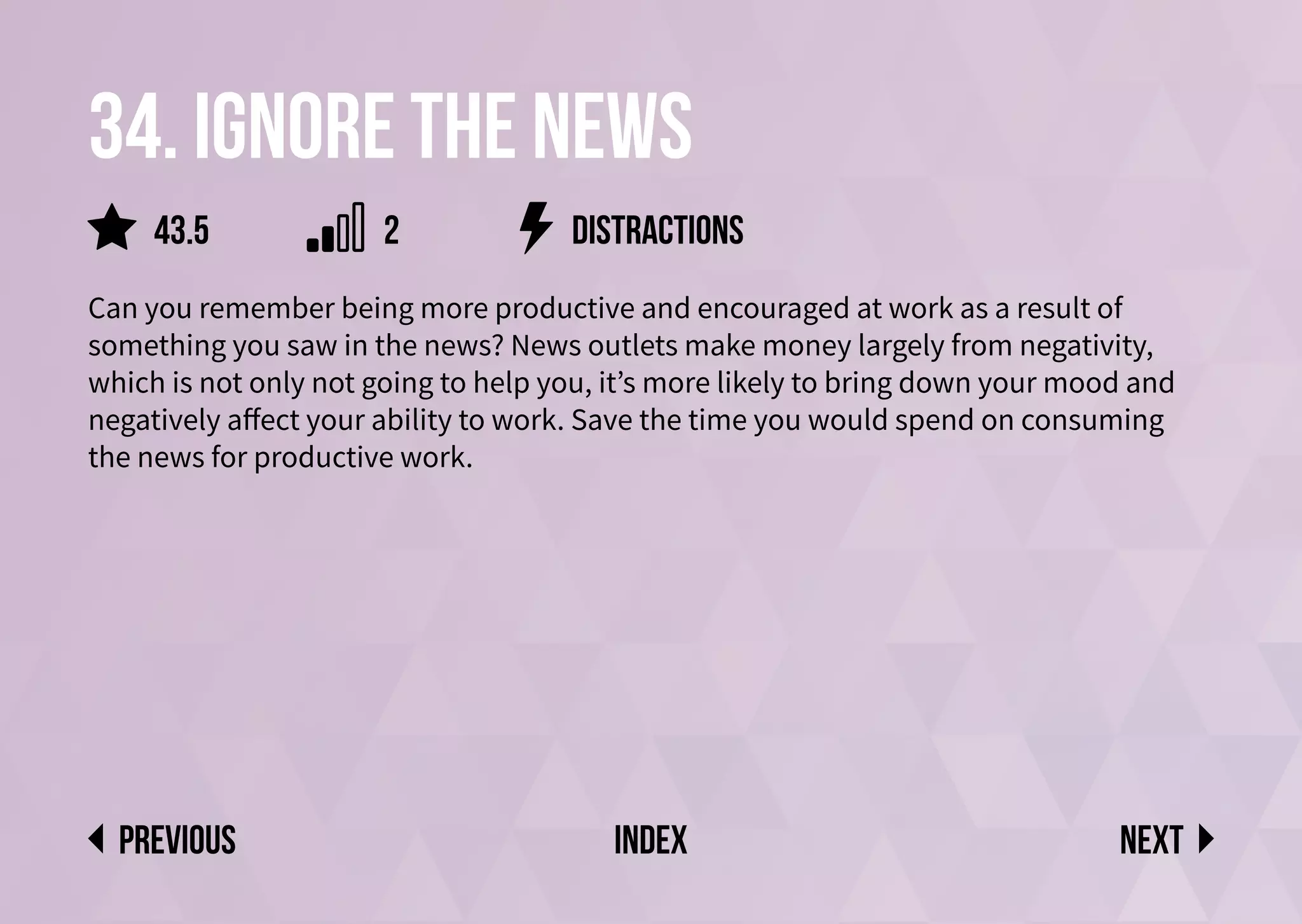34. Ignore the news
Can you remember being more productive and encouraged at work as a result of
something you saw in the news? News outlets make money largely from negativity,
which is not only not going to help you, it’s more likely to bring down your mood and
negatively affect your ability to work. Save the time you would spend on consuming
the news for productive work.
distractions
Next
previous index
43.5 2
 