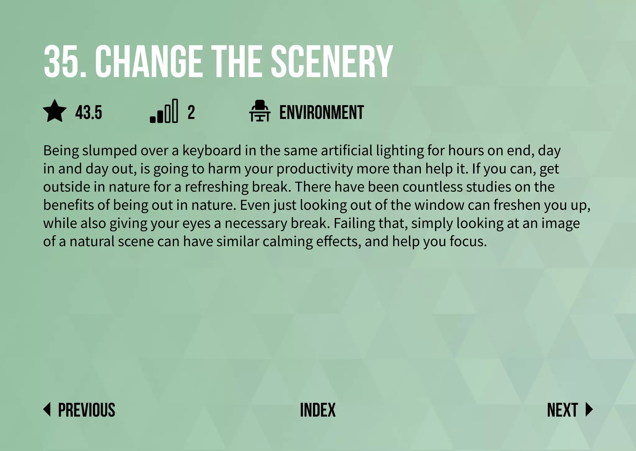 35. Change the scenery
Being slumped over a keyboard in the same artificial lighting for hours on end, day
in and day out, is going to harm your productivity more than help it. If you can, get
outside in nature for a refreshing break. There have been countless studies on the
benefits of being out in nature. Even just looking out of the window can freshen you up,
while also giving your eyes a necessary break. Failing that, simply looking at an image
of a natural scene can have similar calming effects, and help you focus.
environment
Next
previous index
43.5 2
 