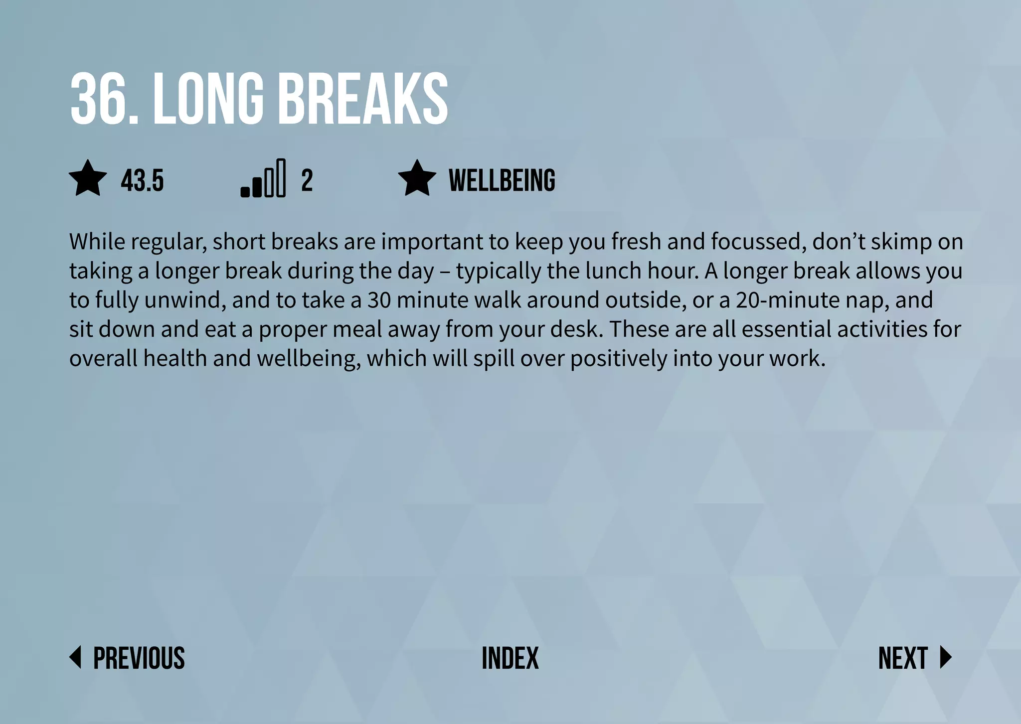 36. Long breaks
While regular, short breaks are important to keep you fresh and focussed, don’t skimp on
taking a longer break during the day – typically the lunch hour. A longer break allows you
to fully unwind, and to take a 30 minute walk around outside, or a 20-minute nap, and
sit down and eat a proper meal away from your desk. These are all essential activities for
overall health and wellbeing, which will spill over positively into your work.
Wellbeing
Next
previous index
43.5 2
 