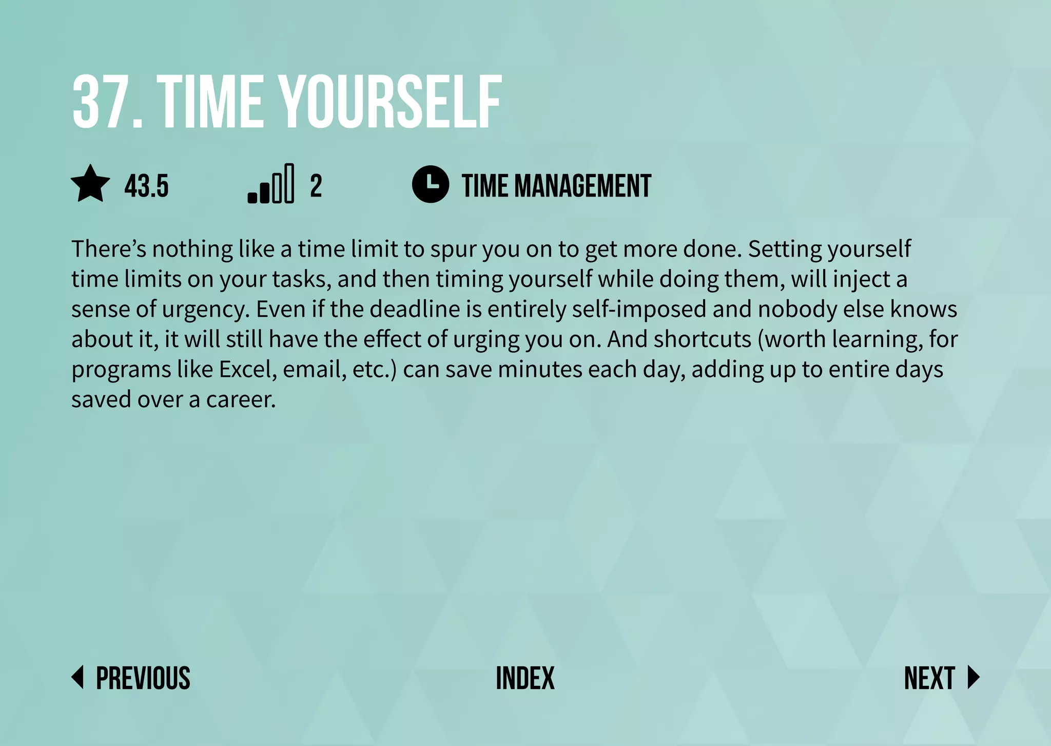 37. Time yourself
There’s nothing like a time limit to spur you on to get more done. Setting yourself
time limits on your tasks, and then timing yourself while doing them, will inject a
sense of urgency. Even if the deadline is entirely self-imposed and nobody else knows
about it, it will still have the effect of urging you on. And shortcuts (worth learning, for
programs like Excel, email, etc.) can save minutes each day, adding up to entire days
saved over a career.
time management
Next
previous index
43.5 2
 