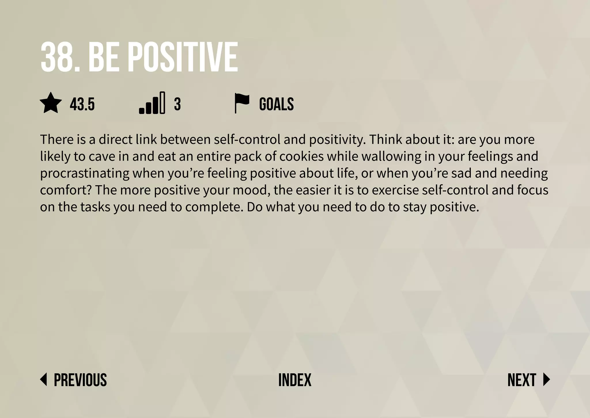 38. be positive
There is a direct link between self-control and positivity. Think about it: are you more
likely to cave in and eat an entire pack of cookies while wallowing in your feelings and
procrastinating when you’re feeling positive about life, or when you’re sad and needing
comfort? The more positive your mood, the easier it is to exercise self-control and focus
on the tasks you need to complete. Do what you need to do to stay positive.
Goals
Next
previous index
3
43.5
 