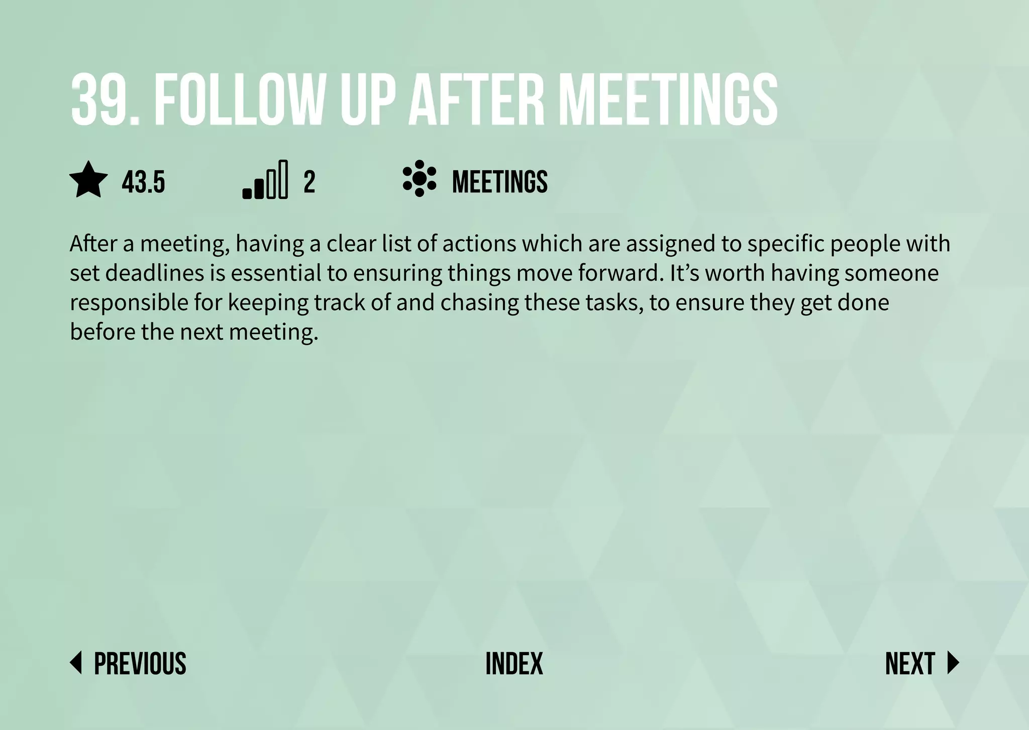 39. Follow up after meetings
After a meeting, having a clear list of actions which are assigned to specific people with
set deadlines is essential to ensuring things move forward. It’s worth having someone
responsible for keeping track of and chasing these tasks, to ensure they get done
before the next meeting.
Meetings
Next
previous index
2
43.5
 