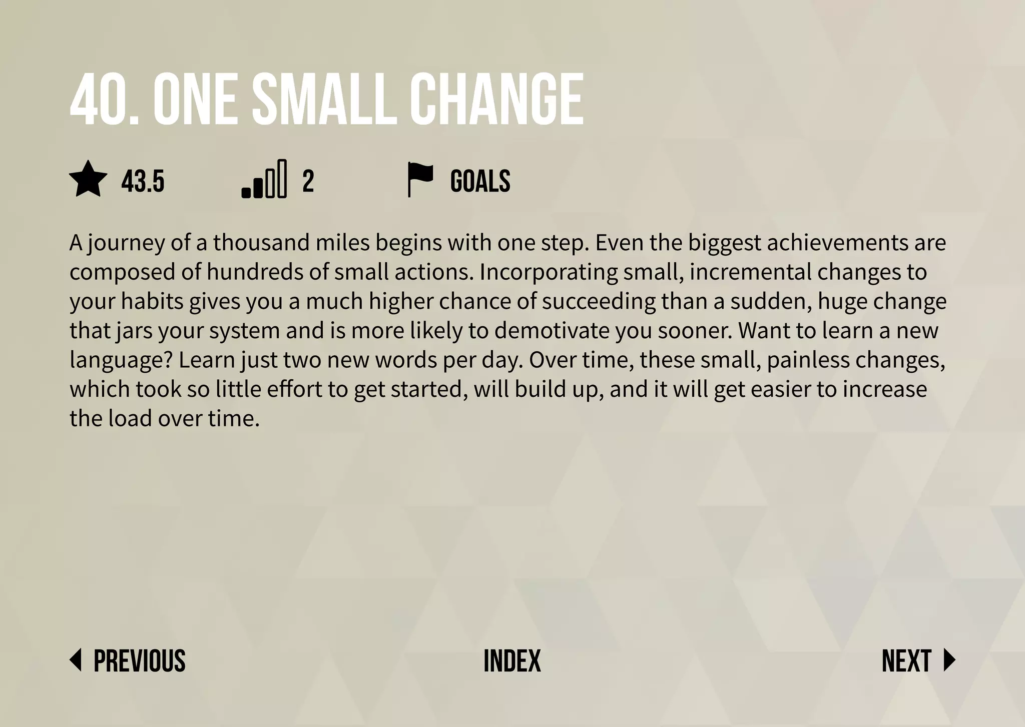 40. One small change
A journey of a thousand miles begins with one step. Even the biggest achievements are
composed of hundreds of small actions. Incorporating small, incremental changes to
your habits gives you a much higher chance of succeeding than a sudden, huge change
that jars your system and is more likely to demotivate you sooner. Want to learn a new
language? Learn just two new words per day. Over time, these small, painless changes,
which took so little effort to get started, will build up, and it will get easier to increase
the load over time.
Next
previous index
Goals
2
43.5
 