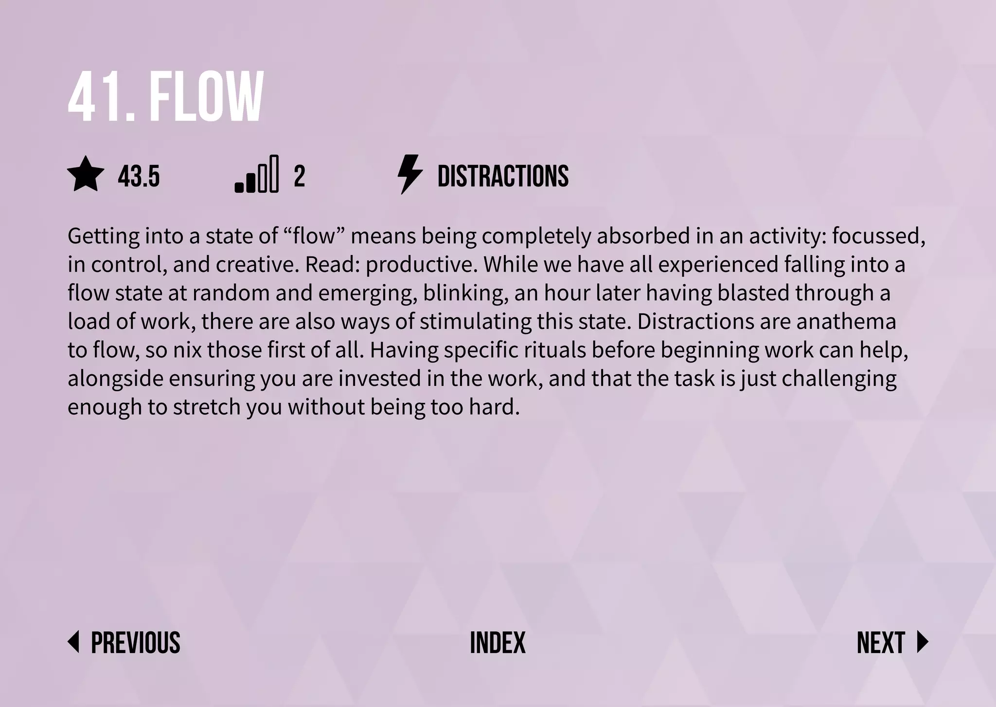 41. Flow
Getting into a state of “flow” means being completely absorbed in an activity: focussed,
in control, and creative. Read: productive. While we have all experienced falling into a
flow state at random and emerging, blinking, an hour later having blasted through a
load of work, there are also ways of stimulating this state. Distractions are anathema
to flow, so nix those first of all. Having specific rituals before beginning work can help,
alongside ensuring you are invested in the work, and that the task is just challenging
enough to stretch you without being too hard.
distractions
Next
previous index
2
43.5
 