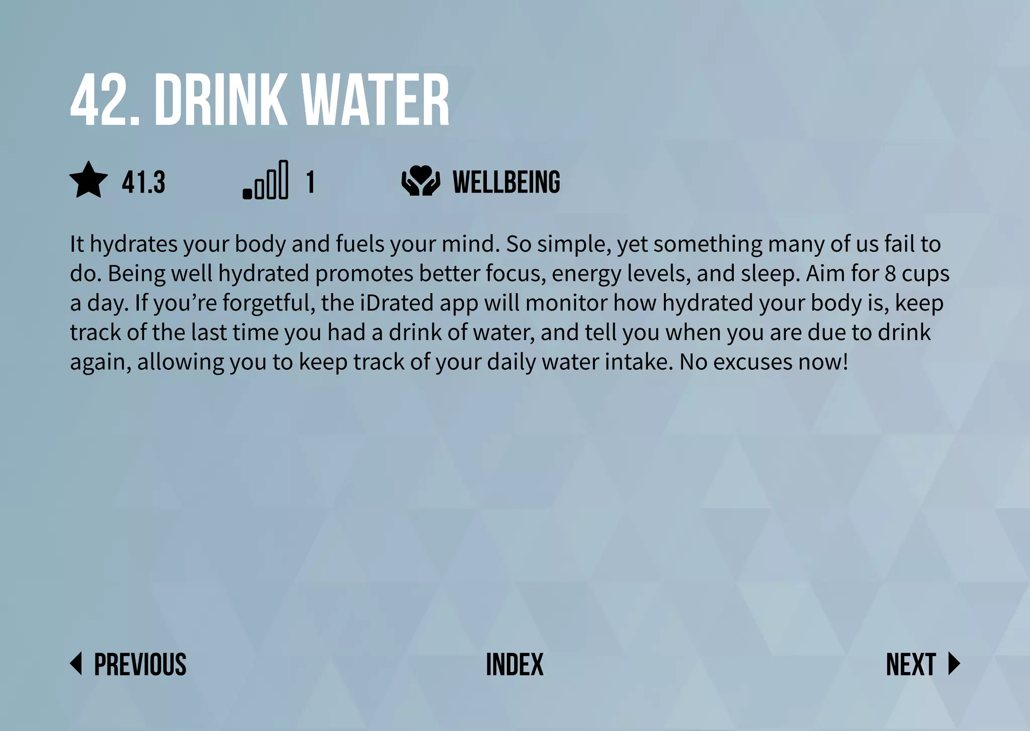 42. Drink water
It hydrates your body and fuels your mind. So simple, yet something many of us fail to
do. Being well hydrated promotes better focus, energy levels, and sleep. Aim for 8 cups
a day. If you’re forgetful, the iDrated app will monitor how hydrated your body is, keep
track of the last time you had a drink of water, and tell you when you are due to drink
again, allowing you to keep track of your daily water intake. No excuses now!
wellbeing
Next
previous index
41.3 1
 
