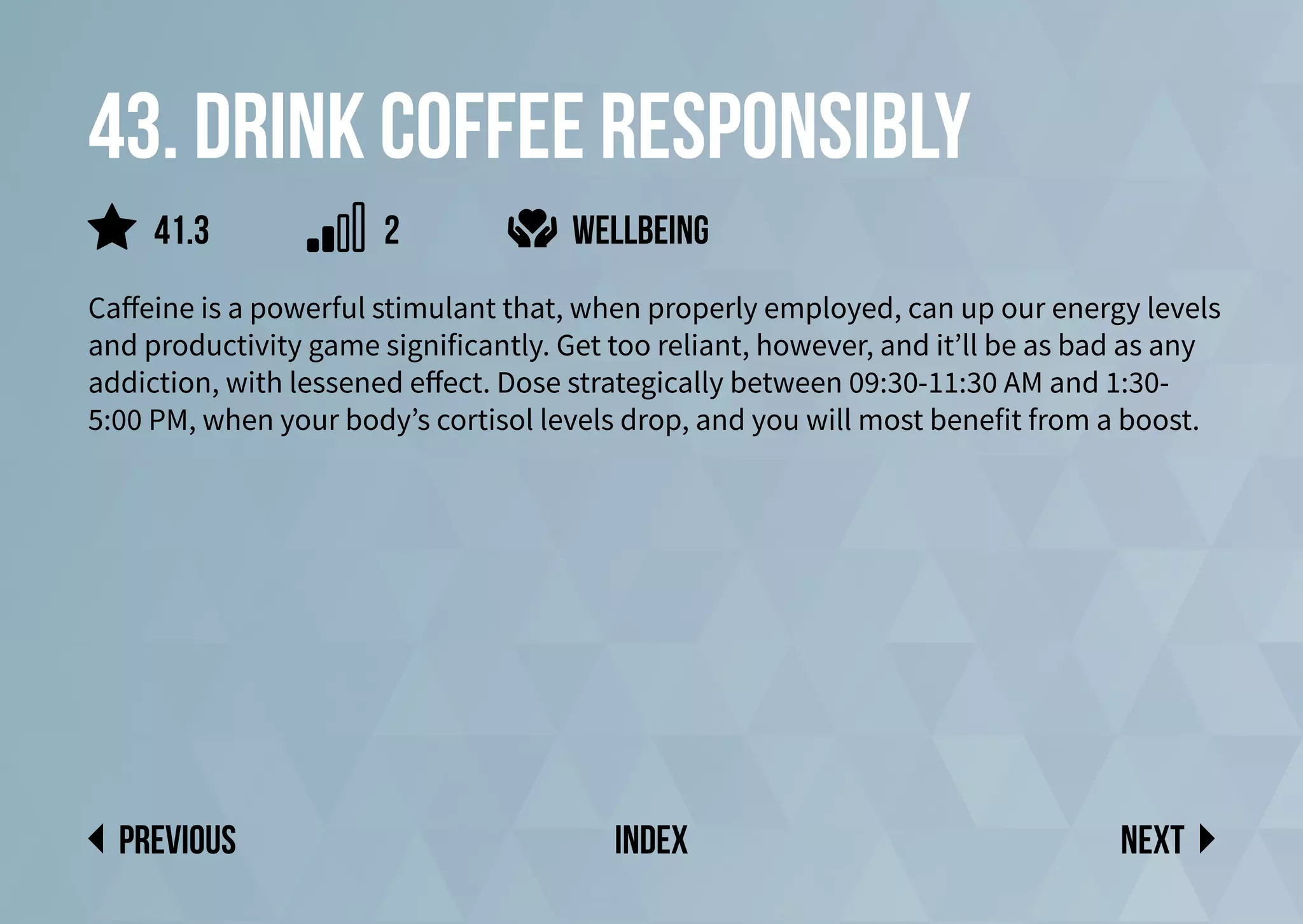 43. Drink coffee responsibly
Caffeine is a powerful stimulant that, when properly employed, can up our energy levels
and productivity game significantly. Get too reliant, however, and it’ll be as bad as any
addiction, with lessened effect. Dose strategically between 09:30-11:30 AM and 1:30-
5:00 PM, when your body’s cortisol levels drop, and you will most benefit from a boost.
Next
previous index
wellbeing
41.3 2
 