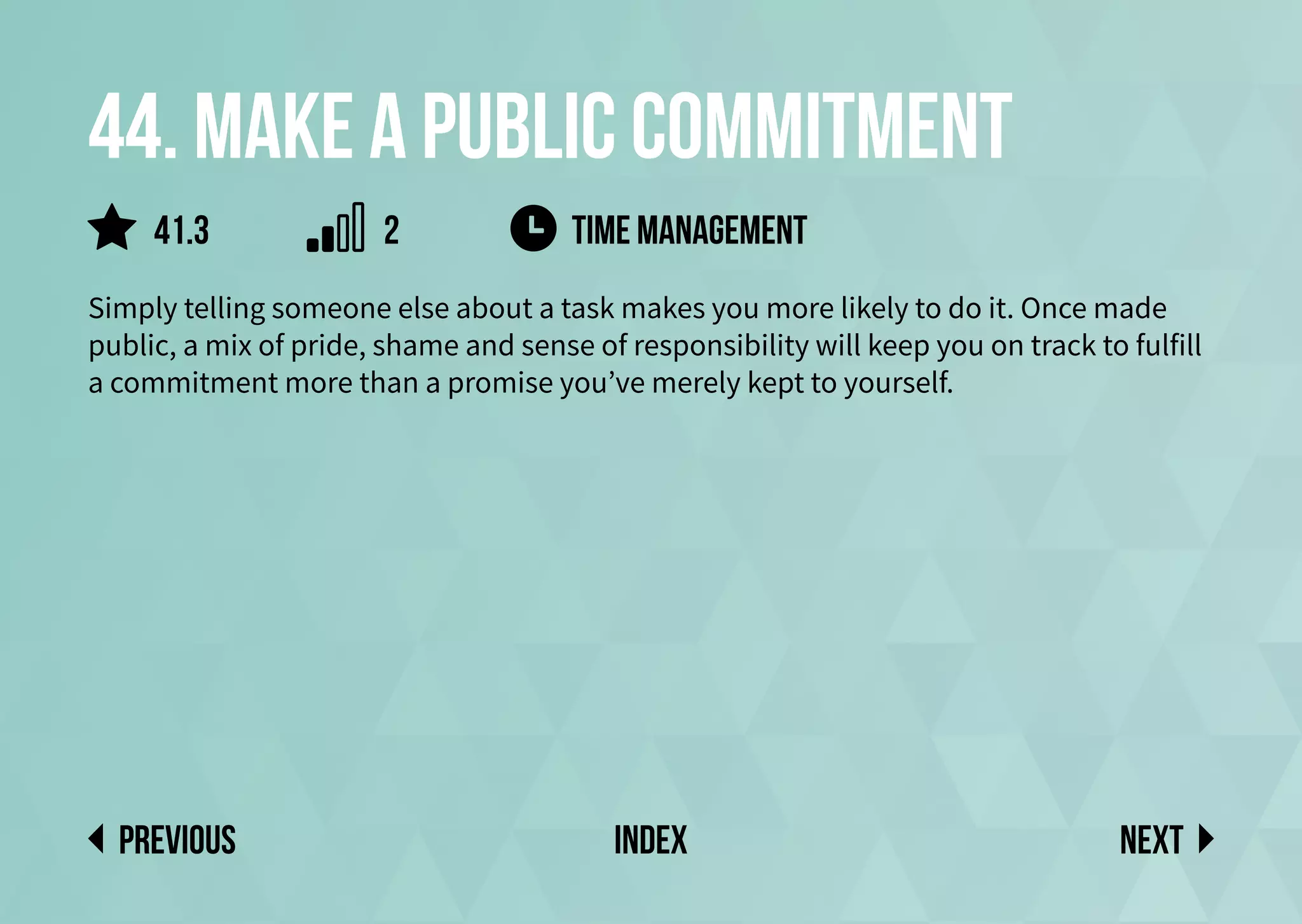 44. Make a public commitment
Simply telling someone else about a task makes you more likely to do it. Once made
public, a mix of pride, shame and sense of responsibility will keep you on track to fulfill
a commitment more than a promise you’ve merely kept to yourself.
time management
Next
previous index
41.3 2
 