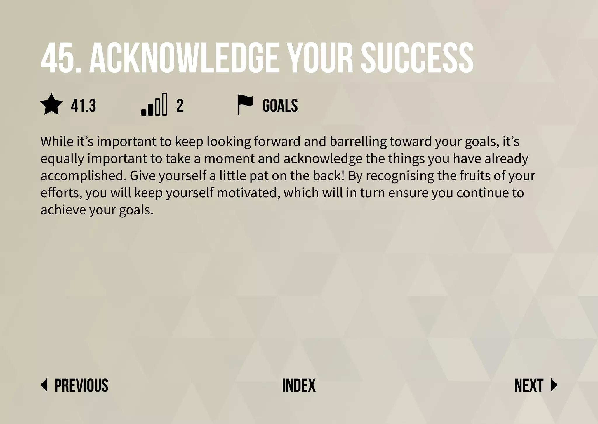 45. Acknowledge your success
While it’s important to keep looking forward and barrelling toward your goals, it’s
equally important to take a moment and acknowledge the things you have already
accomplished. Give yourself a little pat on the back! By recognising the fruits of your
efforts, you will keep yourself motivated, which will in turn ensure you continue to
achieve your goals.
goals
Next
previous index
41.3 2
 