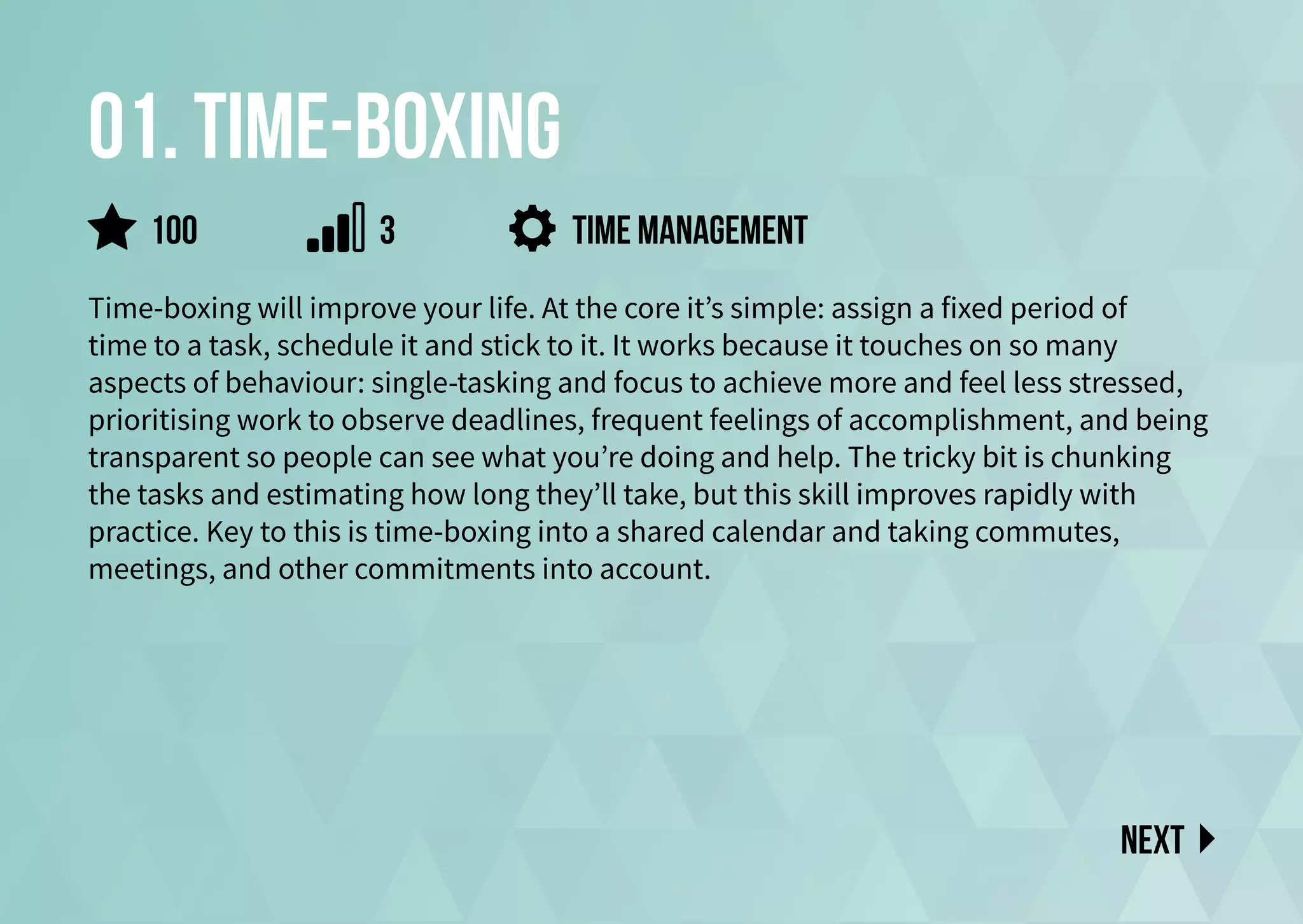 01. time-boxing
Time-boxing will improve your life. At the core it’s simple: assign a fixed period of
time to a task, schedule it and stick to it. It works because it touches on so many
aspects of behaviour: single-tasking and focus to achieve more and feel less stressed,
prioritising work to observe deadlines, frequent feelings of accomplishment, and being
transparent so people can see what you’re doing and help. The tricky bit is chunking
the tasks and estimating how long they’ll take, but this skill improves rapidly with
practice. Key to this is time-boxing into a shared calendar and taking commutes,
meetings, and other commitments into account.
Time management
Next
100 3
 