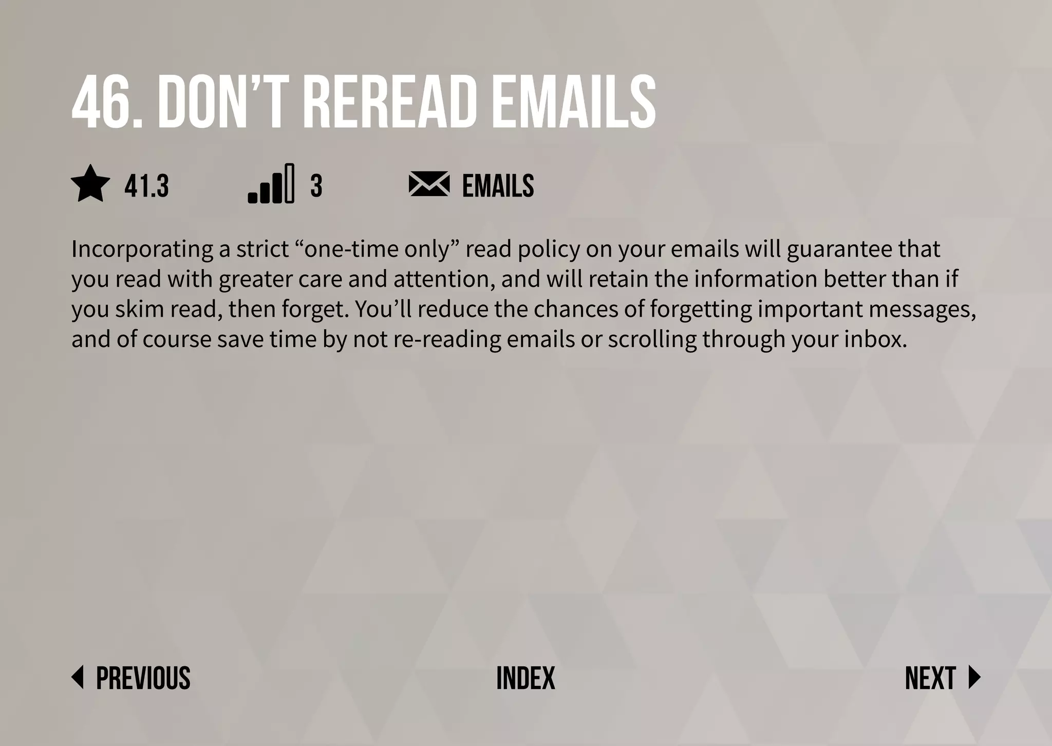 46. Don’t reread emails
Incorporating a strict “one-time only” read policy on your emails will guarantee that
you read with greater care and attention, and will retain the information better than if
you skim read, then forget. You’ll reduce the chances of forgetting important messages,
and of course save time by not re-reading emails or scrolling through your inbox.
emails
Next
previous index
41.3 3
 