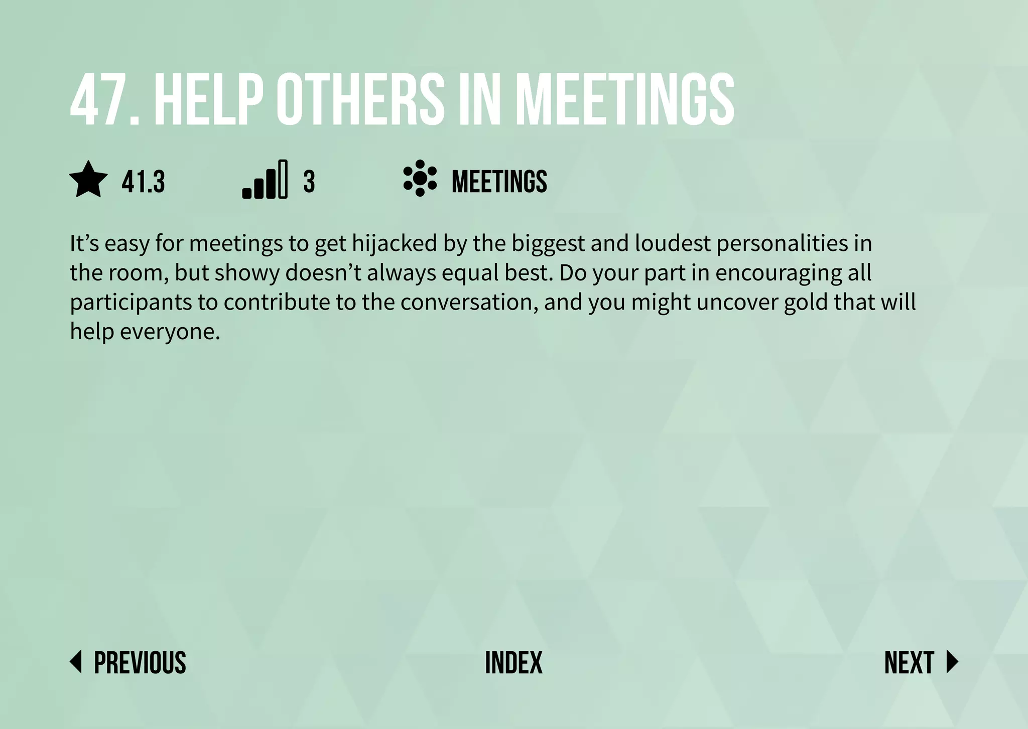 47. Help others in meetings
It’s easy for meetings to get hijacked by the biggest and loudest personalities in
the room, but showy doesn’t always equal best. Do your part in encouraging all
participants to contribute to the conversation, and you might uncover gold that will
help everyone.
meetings
Next
previous index
41.3 3
 