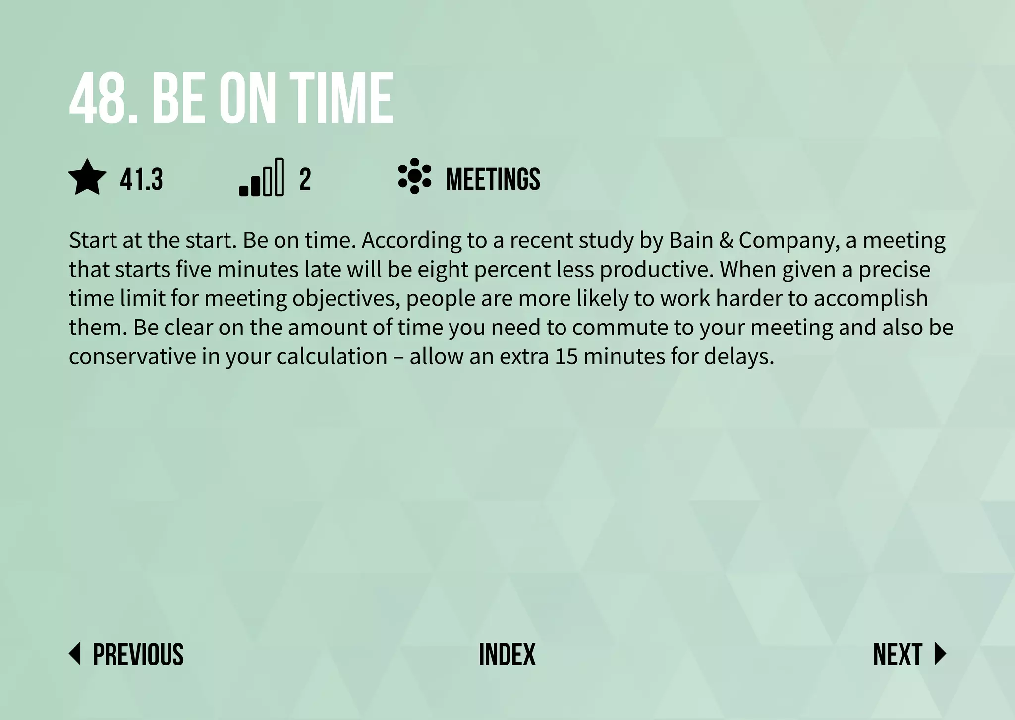 48. Be on time
Start at the start. Be on time. According to a recent study by Bain & Company, a meeting
that starts five minutes late will be eight percent less productive. When given a precise
time limit for meeting objectives, people are more likely to work harder to accomplish
them. Be clear on the amount of time you need to commute to your meeting and also be
conservative in your calculation – allow an extra 15 minutes for delays.
Next
previous index
meetings
41.3 2
 