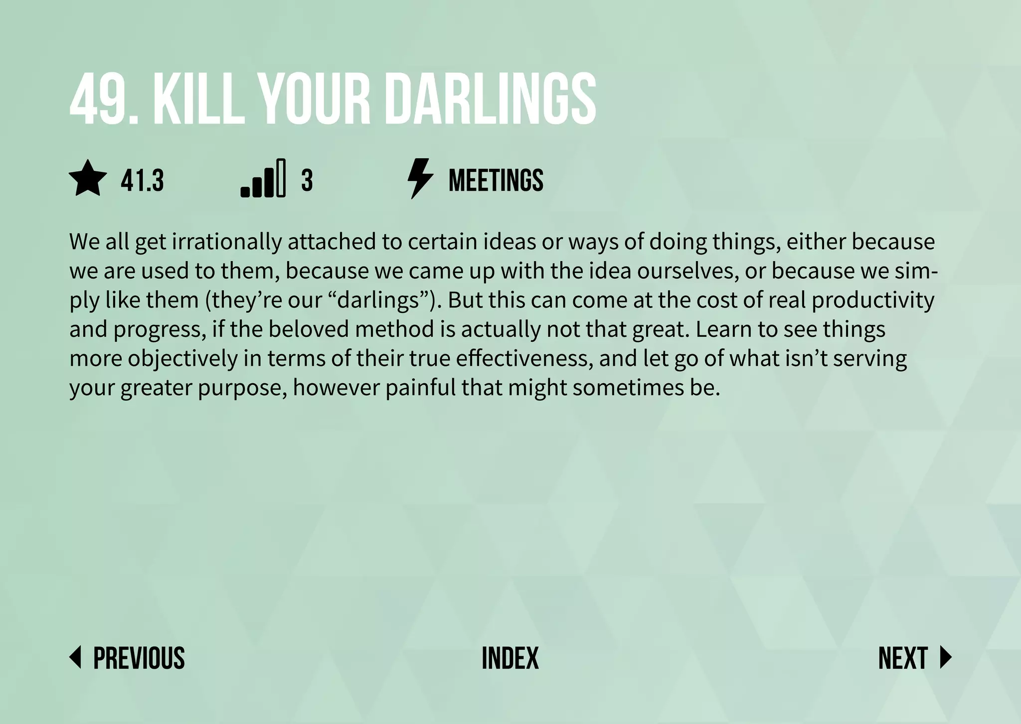 49. Kill your darlings
We all get irrationally attached to certain ideas or ways of doing things, either because
we are used to them, because we came up with the idea ourselves, or because we sim-
ply like them (they’re our “darlings”). But this can come at the cost of real productivity
and progress, if the beloved method is actually not that great. Learn to see things
more objectively in terms of their true effectiveness, and let go of what isn’t serving
your greater purpose, however painful that might sometimes be.
Next
previous index
meetings
41.3 3
 