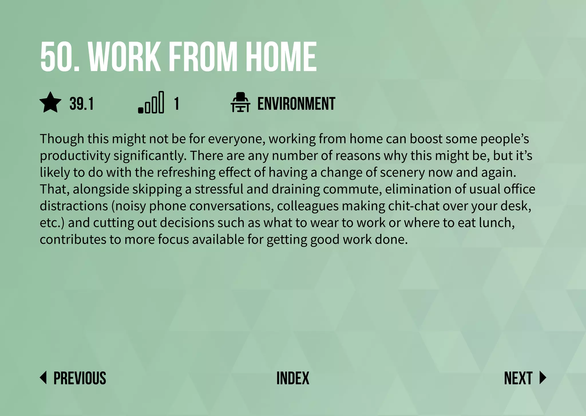 50. Work from home
Though this might not be for everyone, working from home can boost some people’s
productivity significantly. There are any number of reasons why this might be, but it’s
likely to do with the refreshing effect of having a change of scenery now and again.
That, alongside skipping a stressful and draining commute, elimination of usual office
distractions (noisy phone conversations, colleagues making chit-chat over your desk,
etc.) and cutting out decisions such as what to wear to work or where to eat lunch,
contributes to more focus available for getting good work done.
environment
Next
previous index
39.1 1
 