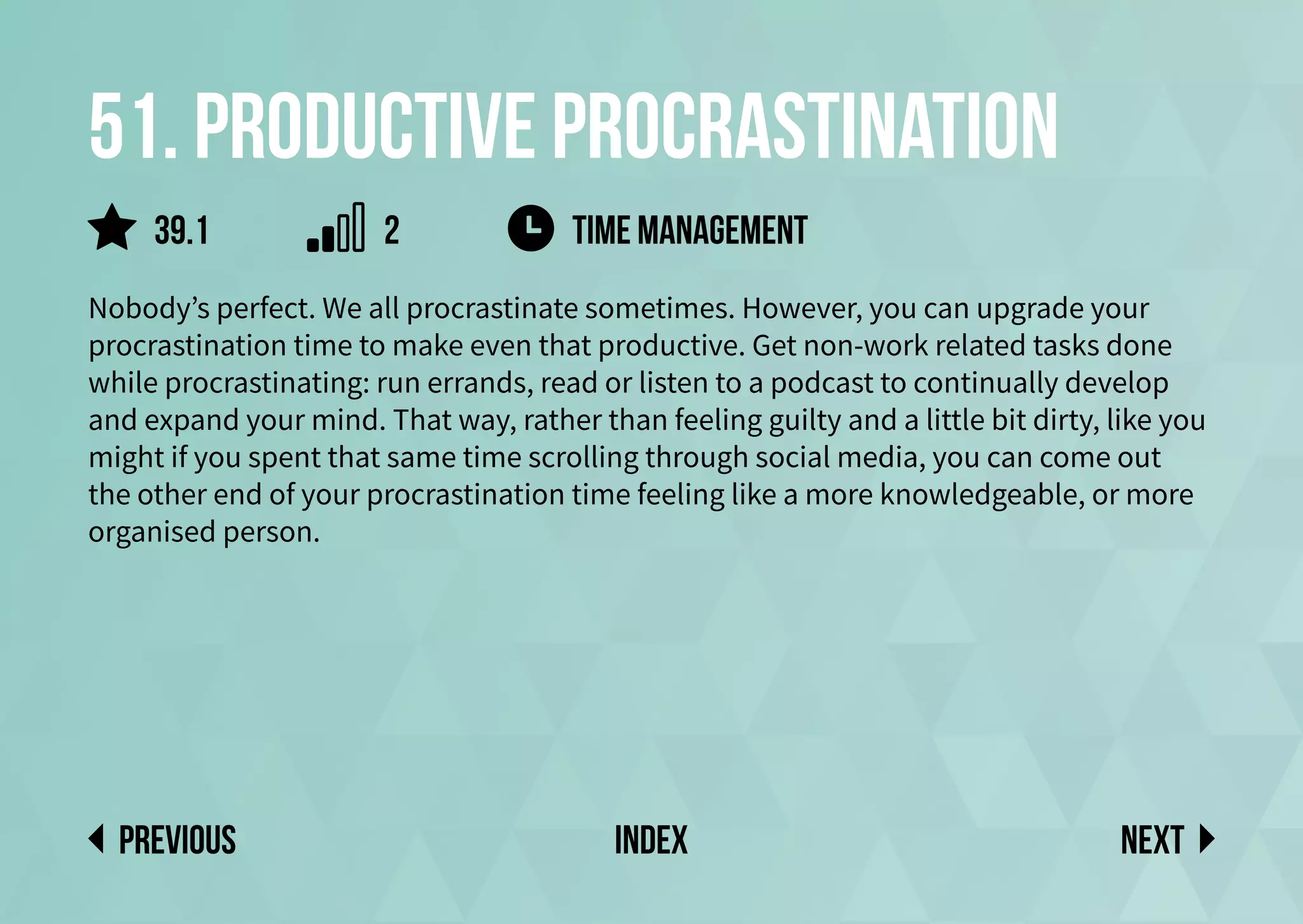 51. Productive procrastination
Nobody’s perfect. We all procrastinate sometimes. However, you can upgrade your
procrastination time to make even that productive. Get non-work related tasks done
while procrastinating: run errands, read or listen to a podcast to continually develop
and expand your mind. That way, rather than feeling guilty and a little bit dirty, like you
might if you spent that same time scrolling through social media, you can come out
the other end of your procrastination time feeling like a more knowledgeable, or more
organised person.
time management
Next
previous index
39.1 2
 