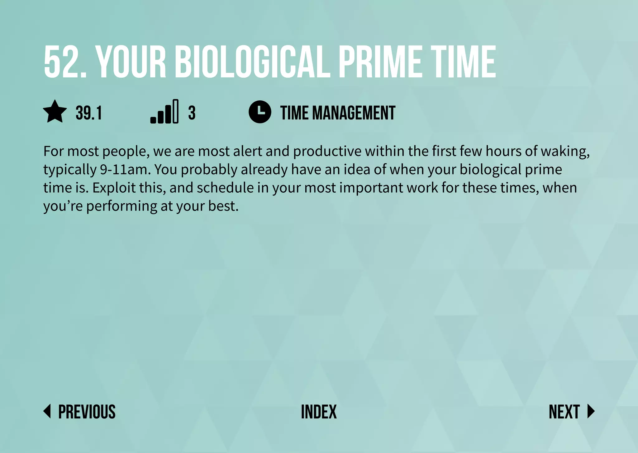 52. Your biological prime time
For most people, we are most alert and productive within the first few hours of waking,
typically 9-11am. You probably already have an idea of when your biological prime
time is. Exploit this, and schedule in your most important work for these times, when
you’re performing at your best.
Next
previous index
time management
39.1 3
 