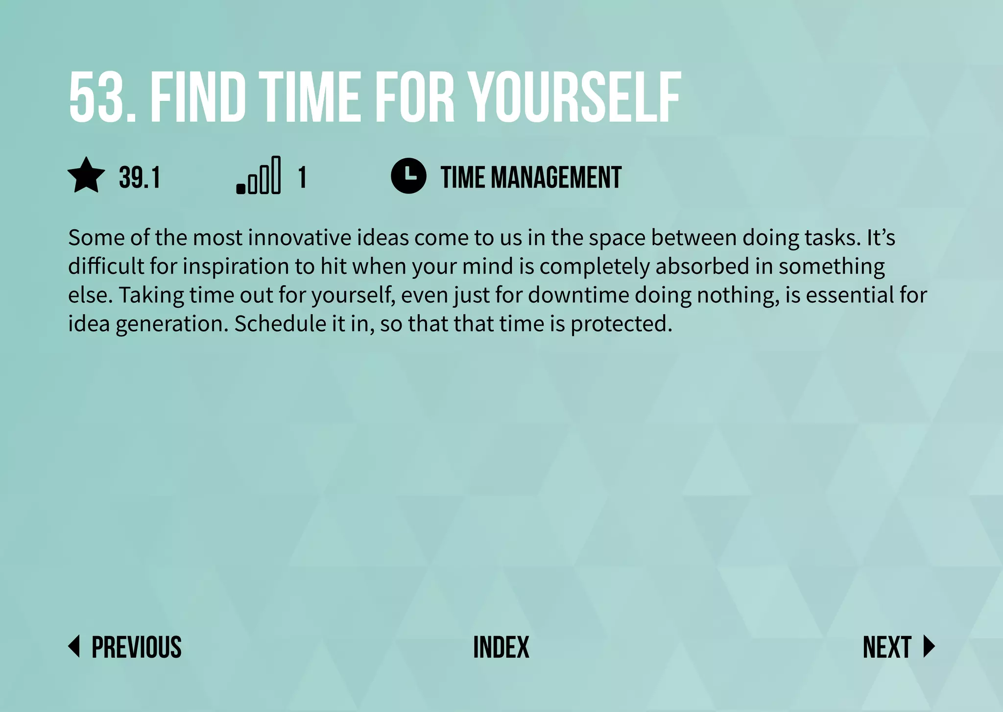 53. Find time for yourself
Some of the most innovative ideas come to us in the space between doing tasks. It’s
difficult for inspiration to hit when your mind is completely absorbed in something
else. Taking time out for yourself, even just for downtime doing nothing, is essential for
idea generation. Schedule it in, so that that time is protected.
Next
previous index
39.1 1 time management
 