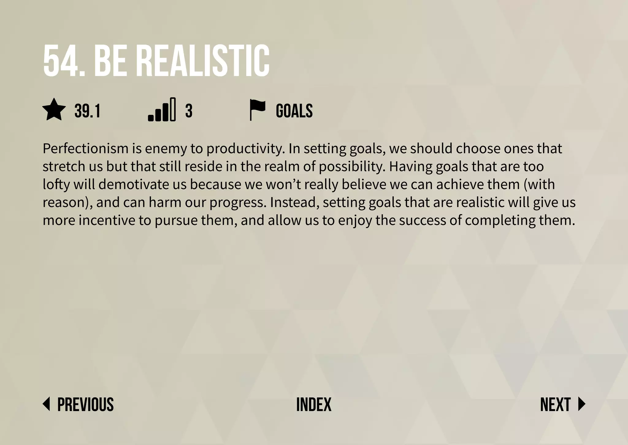 54. Be realistic
Perfectionism is enemy to productivity. In setting goals, we should choose ones that
stretch us but that still reside in the realm of possibility. Having goals that are too
lofty will demotivate us because we won’t really believe we can achieve them (with
reason), and can harm our progress. Instead, setting goals that are realistic will give us
more incentive to pursue them, and allow us to enjoy the success of completing them.
Next
previous index
goals
39.1 3
 