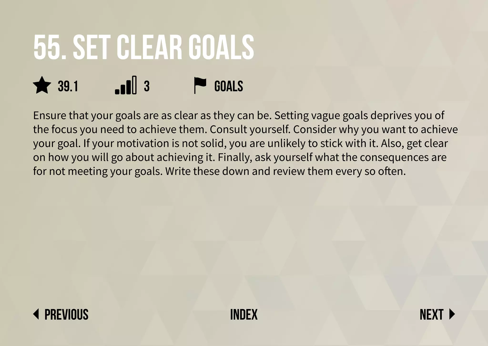 55. set clear goals
Ensure that your goals are as clear as they can be. Setting vague goals deprives you of
the focus you need to achieve them. Consult yourself. Consider why you want to achieve
your goal. If your motivation is not solid, you are unlikely to stick with it. Also, get clear
on how you will go about achieving it. Finally, ask yourself what the consequences are
for not meeting your goals. Write these down and review them every so often.
Next
previous index
goals
39.1 3
 