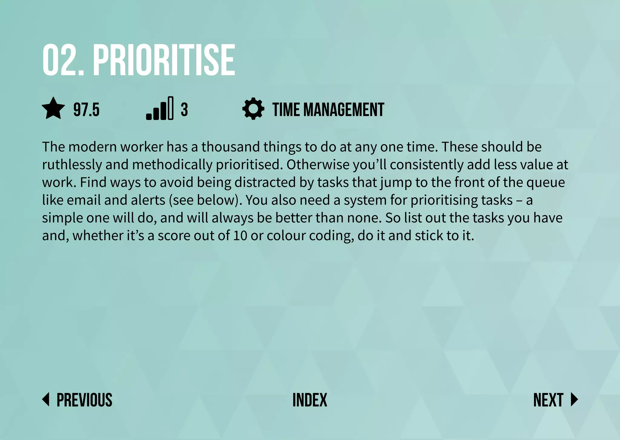 02. Prioritise
The modern worker has a thousand things to do at any one time. These should be
ruthlessly and methodically prioritised. Otherwise you’ll consistently add less value at
work. Find ways to avoid being distracted by tasks that jump to the front of the queue
like email and alerts (see below). You also need a system for prioritising tasks – a
simple one will do, and will always be better than none. So list out the tasks you have
and, whether it’s a score out of 10 or colour coding, do it and stick to it.
Next
previous index
97.5 3 Time management
 