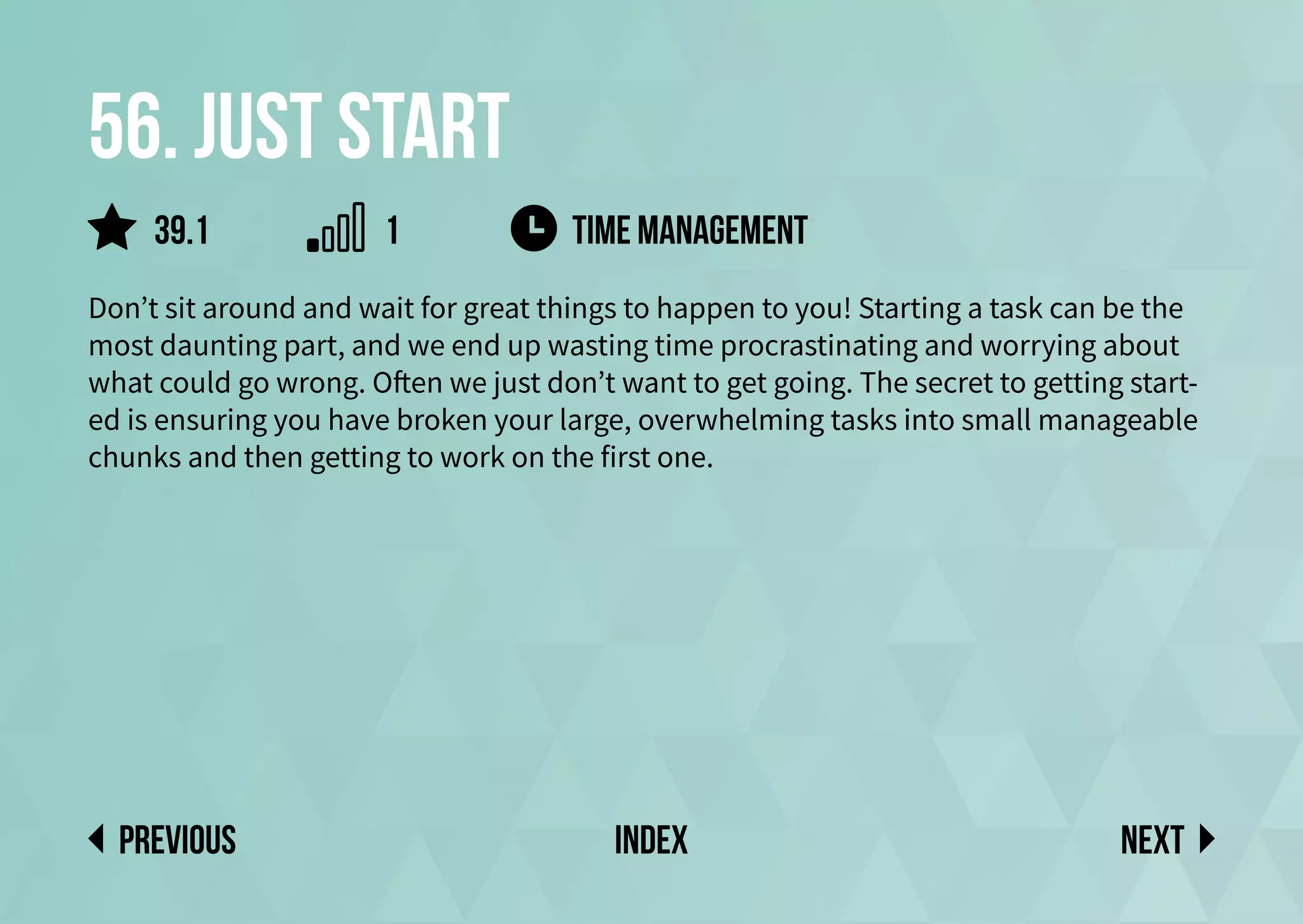56. Just start
Don’t sit around and wait for great things to happen to you! Starting a task can be the
most daunting part, and we end up wasting time procrastinating and worrying about
what could go wrong. Often we just don’t want to get going. The secret to getting start-
ed is ensuring you have broken your large, overwhelming tasks into small manageable
chunks and then getting to work on the first one.
time management
Next
previous index
1
39.1
 