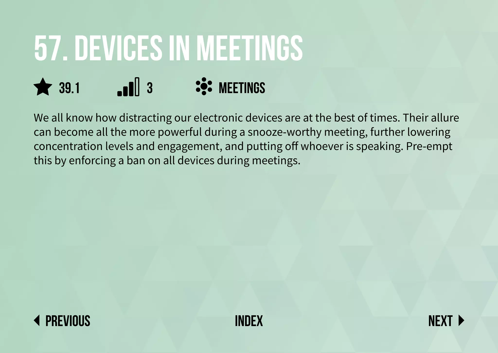 57. Devices in meetings
We all know how distracting our electronic devices are at the best of times. Their allure
can become all the more powerful during a snooze-worthy meeting, further lowering
concentration levels and engagement, and putting off whoever is speaking. Pre-empt
this by enforcing a ban on all devices during meetings.
meetings
Next
previous index
3
39.1
 