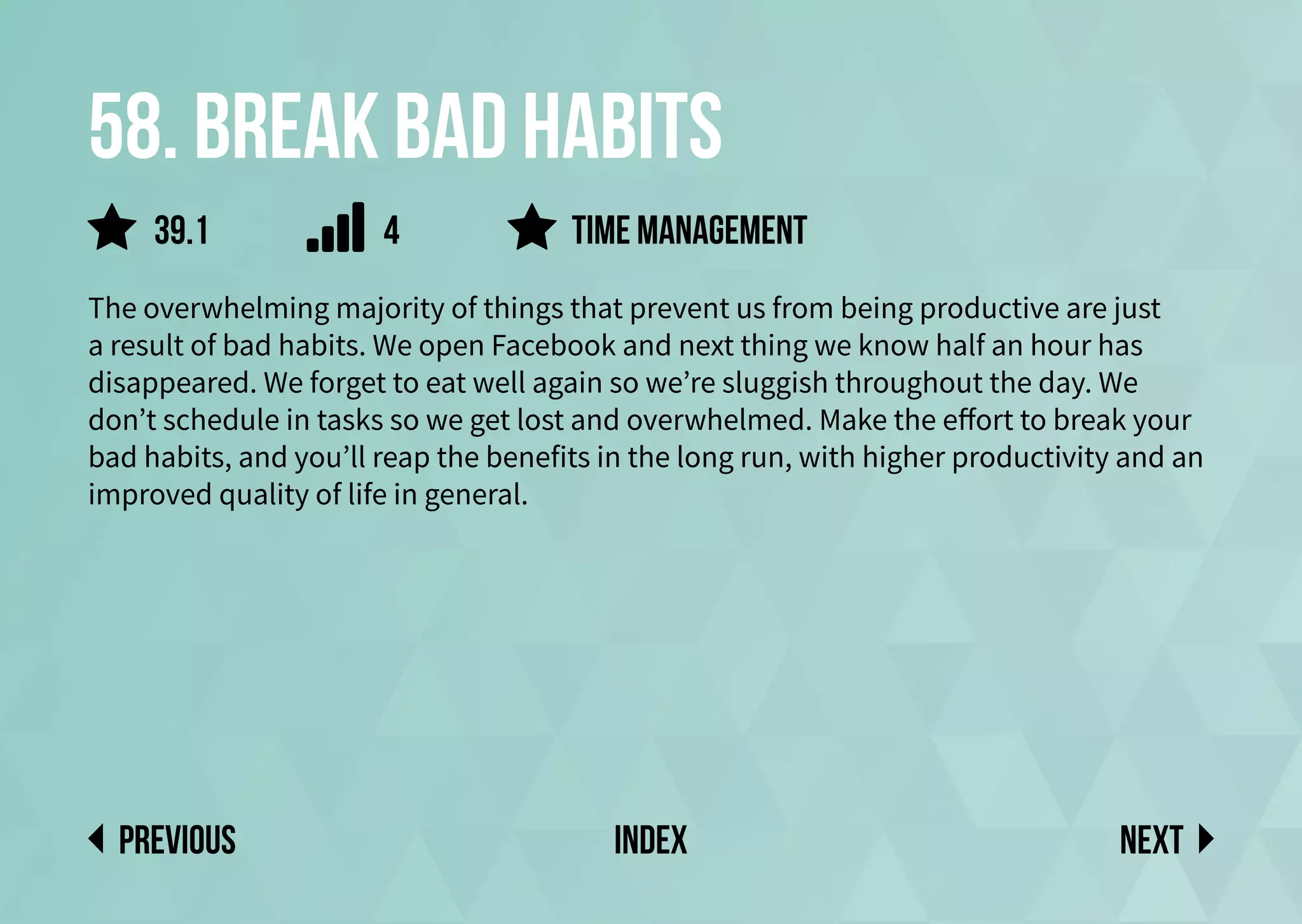 58. Break bad habits
The overwhelming majority of things that prevent us from being productive are just
a result of bad habits. We open Facebook and next thing we know half an hour has
disappeared. We forget to eat well again so we’re sluggish throughout the day. We
don’t schedule in tasks so we get lost and overwhelmed. Make the effort to break your
bad habits, and you’ll reap the benefits in the long run, with higher productivity and an
improved quality of life in general.
time management
Next
previous index
4
39.1
 