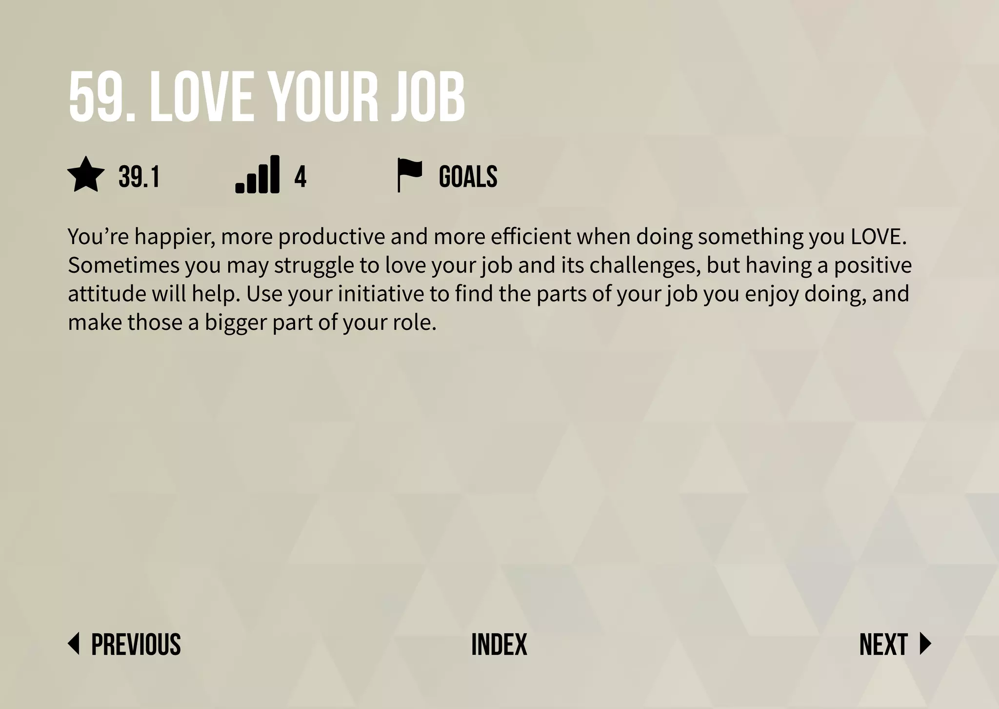 59. Love your job
You’re happier, more productive and more efficient when doing something you LOVE.
Sometimes you may struggle to love your job and its challenges, but having a positive
attitude will help. Use your initiative to find the parts of your job you enjoy doing, and
make those a bigger part of your role.
Next
previous index
39.1 4 goals
 