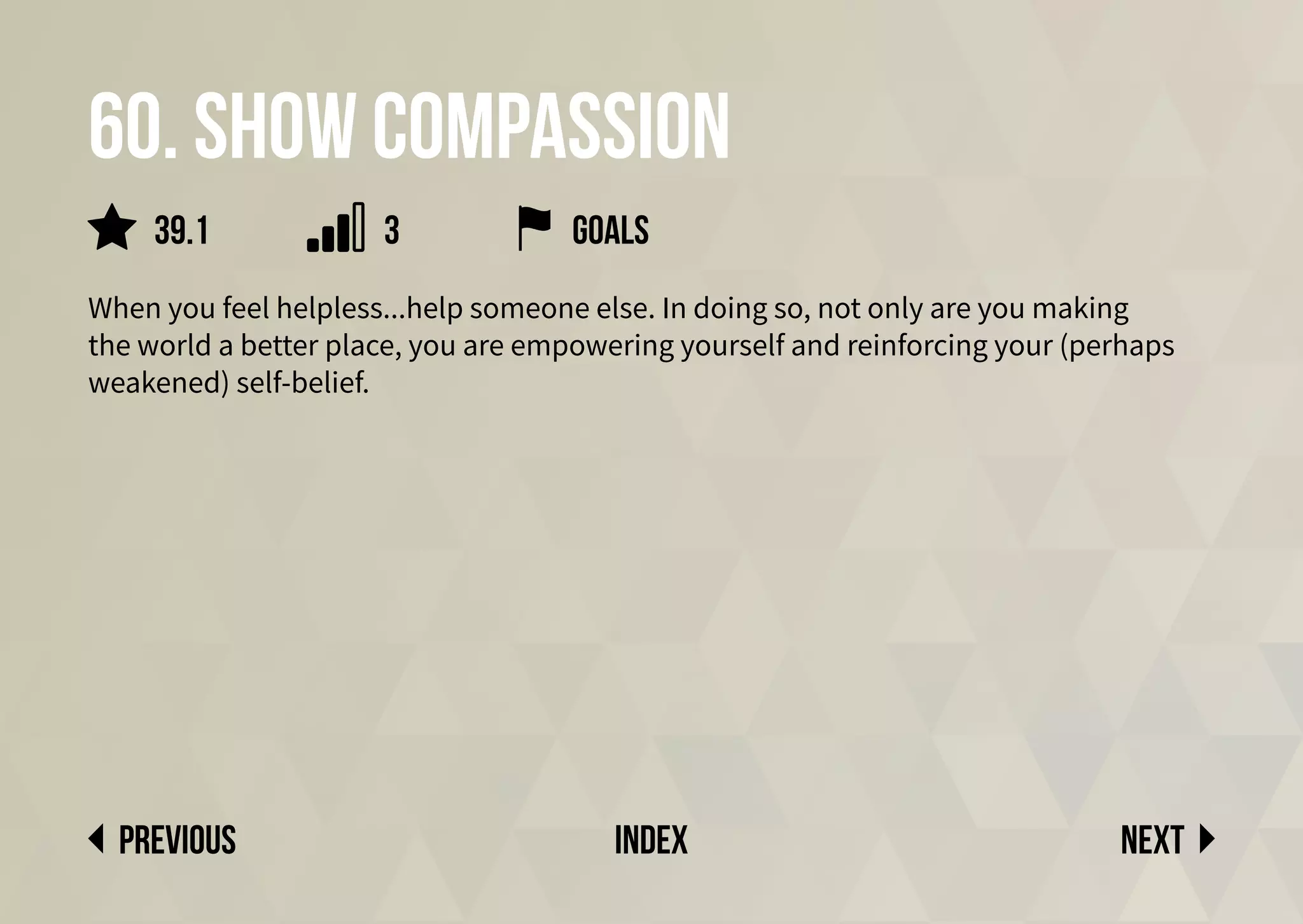 60. Show compassion
When you feel helpless...help someone else. In doing so, not only are you making
the world a better place, you are empowering yourself and reinforcing your (perhaps
weakened) self-belief.
Next
previous index
3
39.1 goals
 