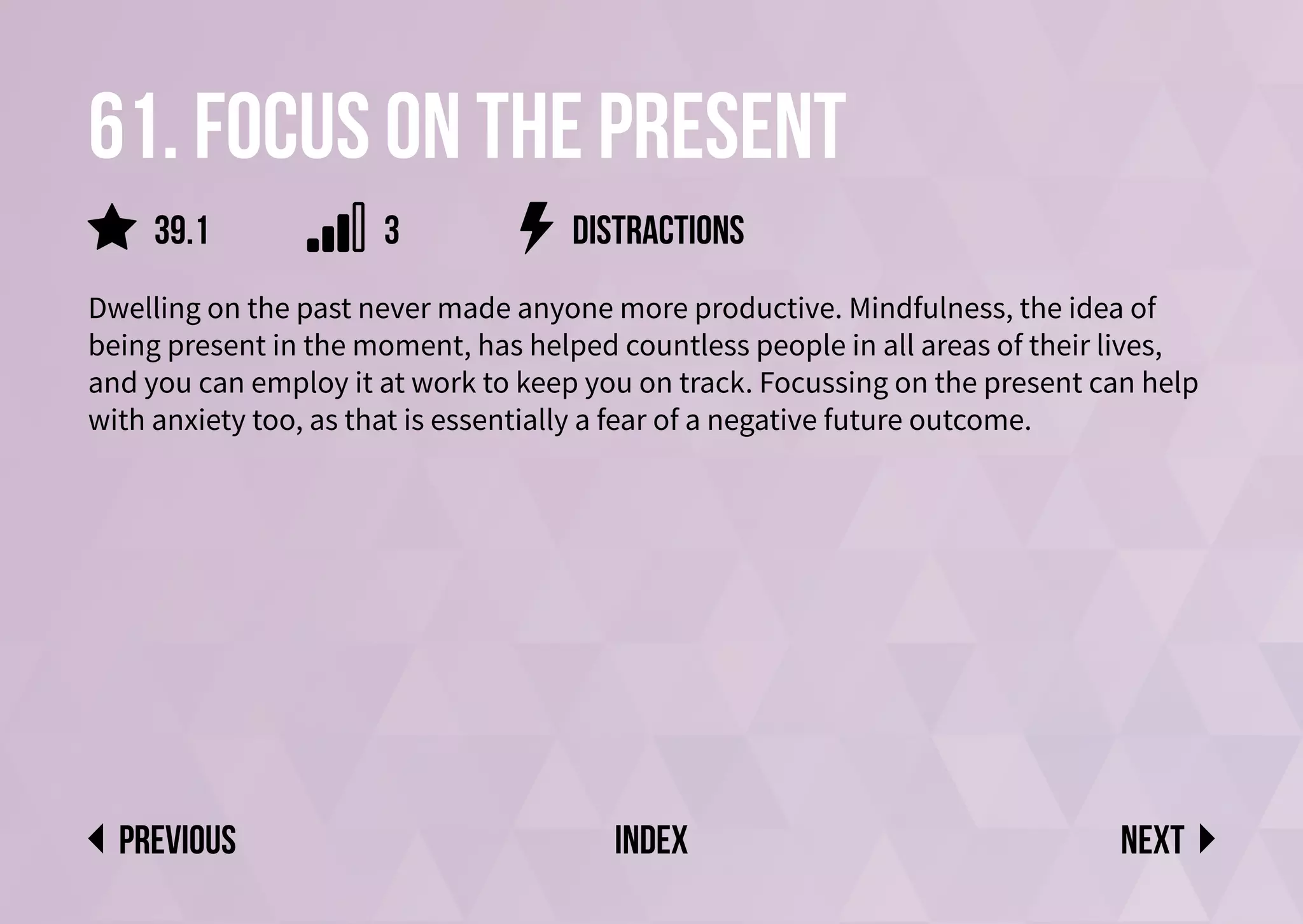 61. Focus on the present
Dwelling on the past never made anyone more productive. Mindfulness, the idea of
being present in the moment, has helped countless people in all areas of their lives,
and you can employ it at work to keep you on track. Focussing on the present can help
with anxiety too, as that is essentially a fear of a negative future outcome.
distractions
Next
previous index
3
39.1
 