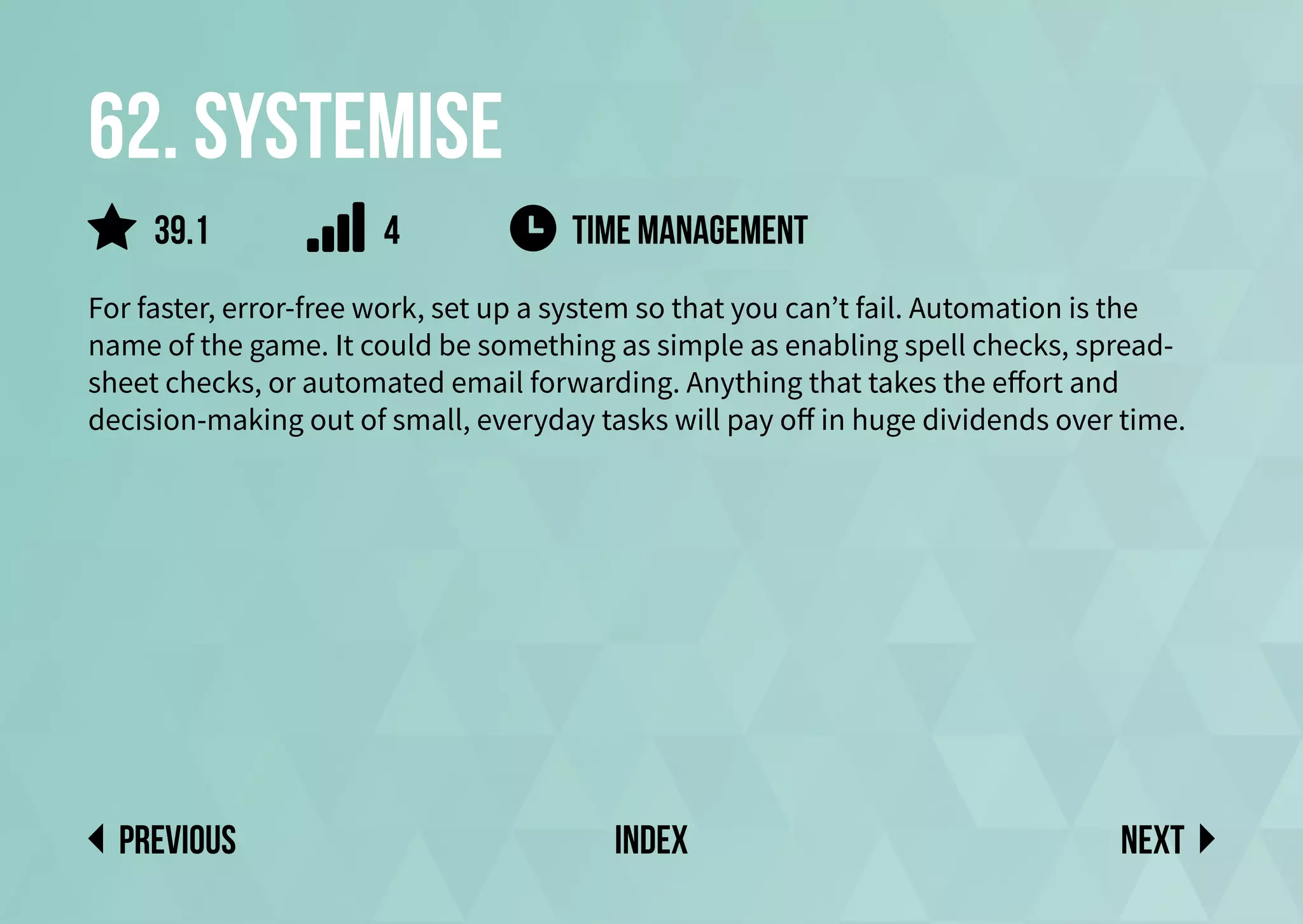 62. Systemise
For faster, error-free work, set up a system so that you can’t fail. Automation is the
name of the game. It could be something as simple as enabling spell checks, spread-
sheet checks, or automated email forwarding. Anything that takes the effort and
decision-making out of small, everyday tasks will pay off in huge dividends over time.
time management
Next
previous index
39.1 4
 