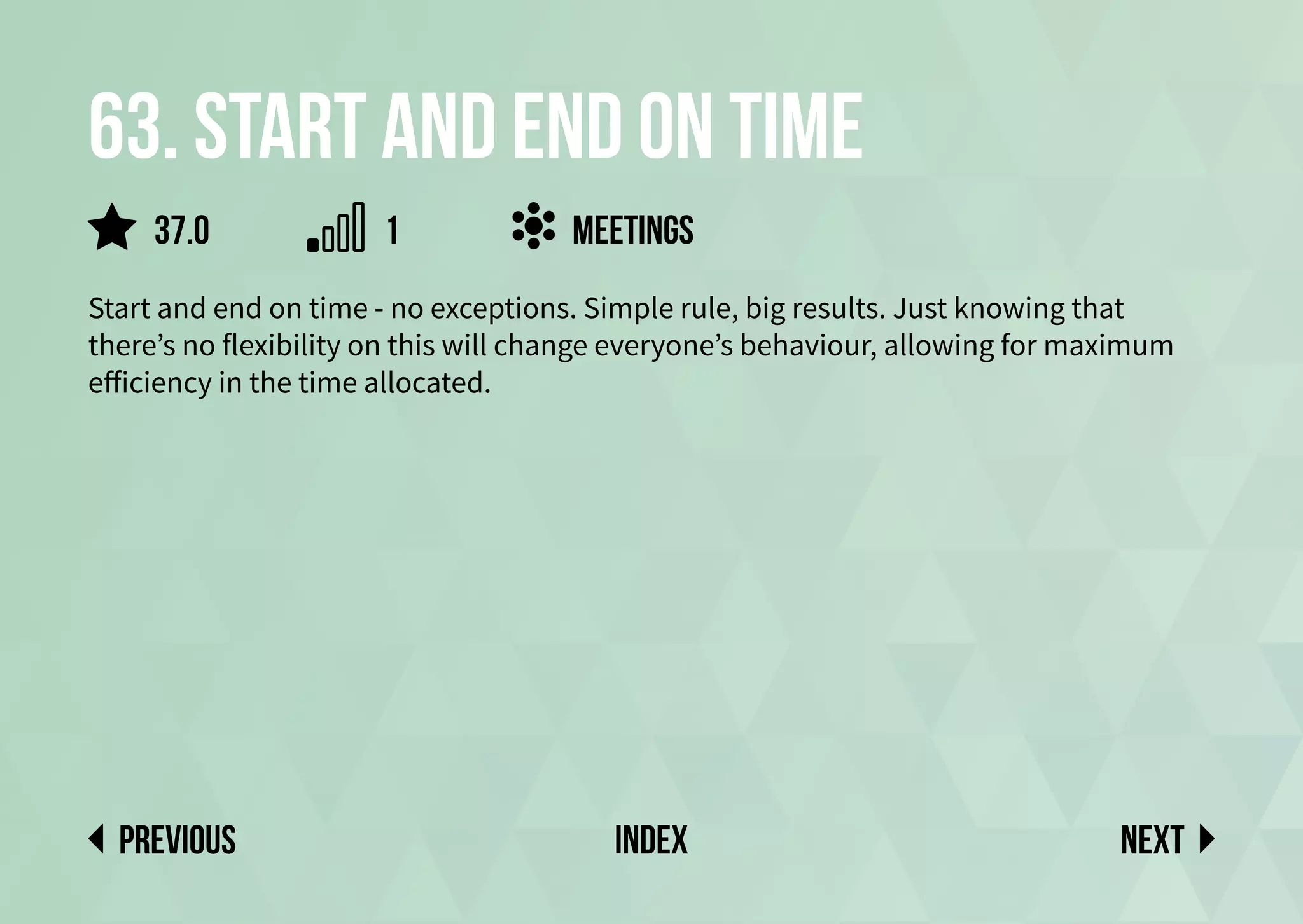 63. Start and end on time
Start and end on time - no exceptions. Simple rule, big results. Just knowing that
there’s no flexibility on this will change everyone’s behaviour, allowing for maximum
efficiency in the time allocated.
meetings
Next
previous index
37.0 1
 