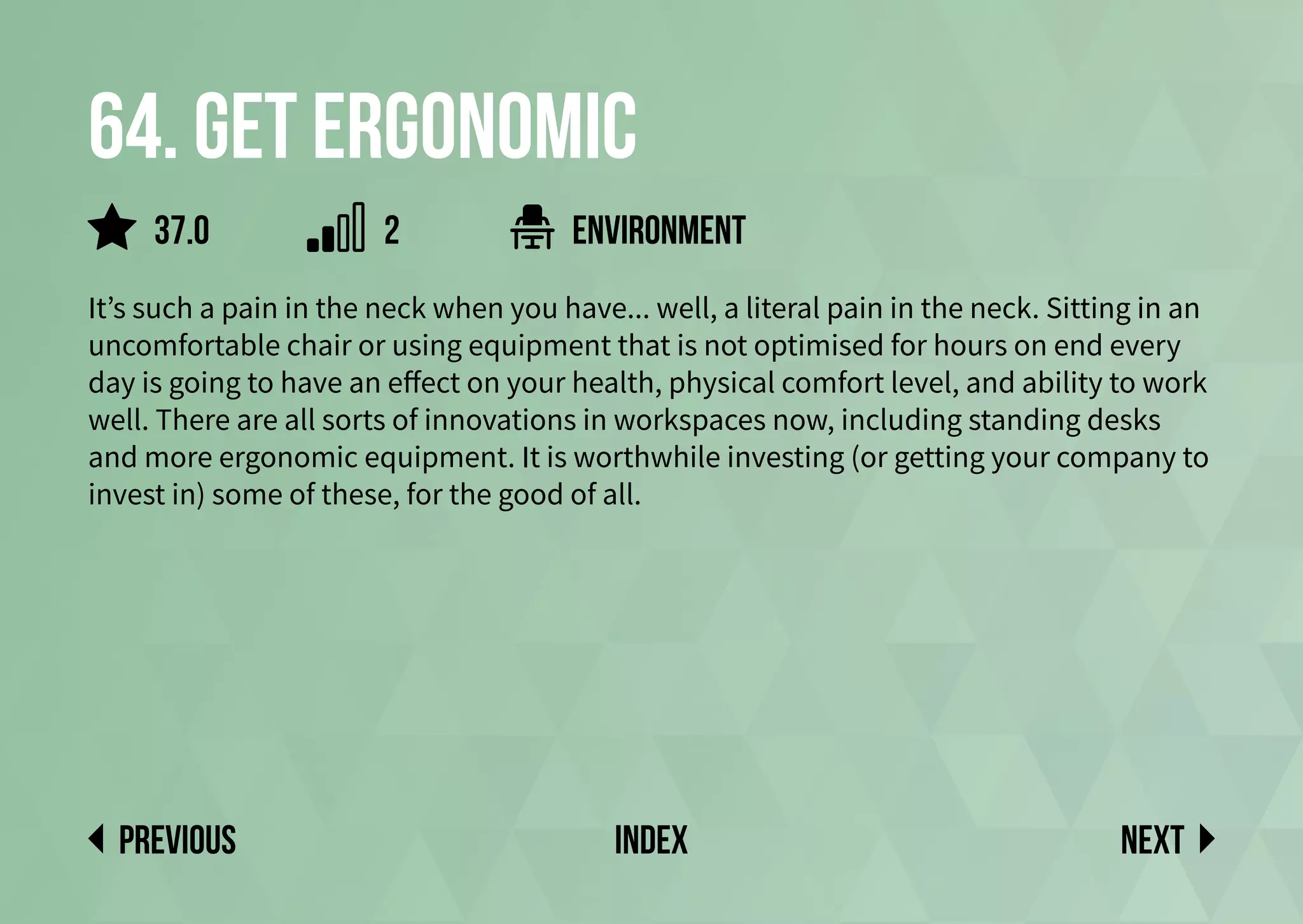 64. Get ergonomic
It’s such a pain in the neck when you have... well, a literal pain in the neck. Sitting in an
uncomfortable chair or using equipment that is not optimised for hours on end every
day is going to have an effect on your health, physical comfort level, and ability to work
well. There are all sorts of innovations in workspaces now, including standing desks
and more ergonomic equipment. It is worthwhile investing (or getting your company to
invest in) some of these, for the good of all.
environment
Next
previous index
37.0 2
 