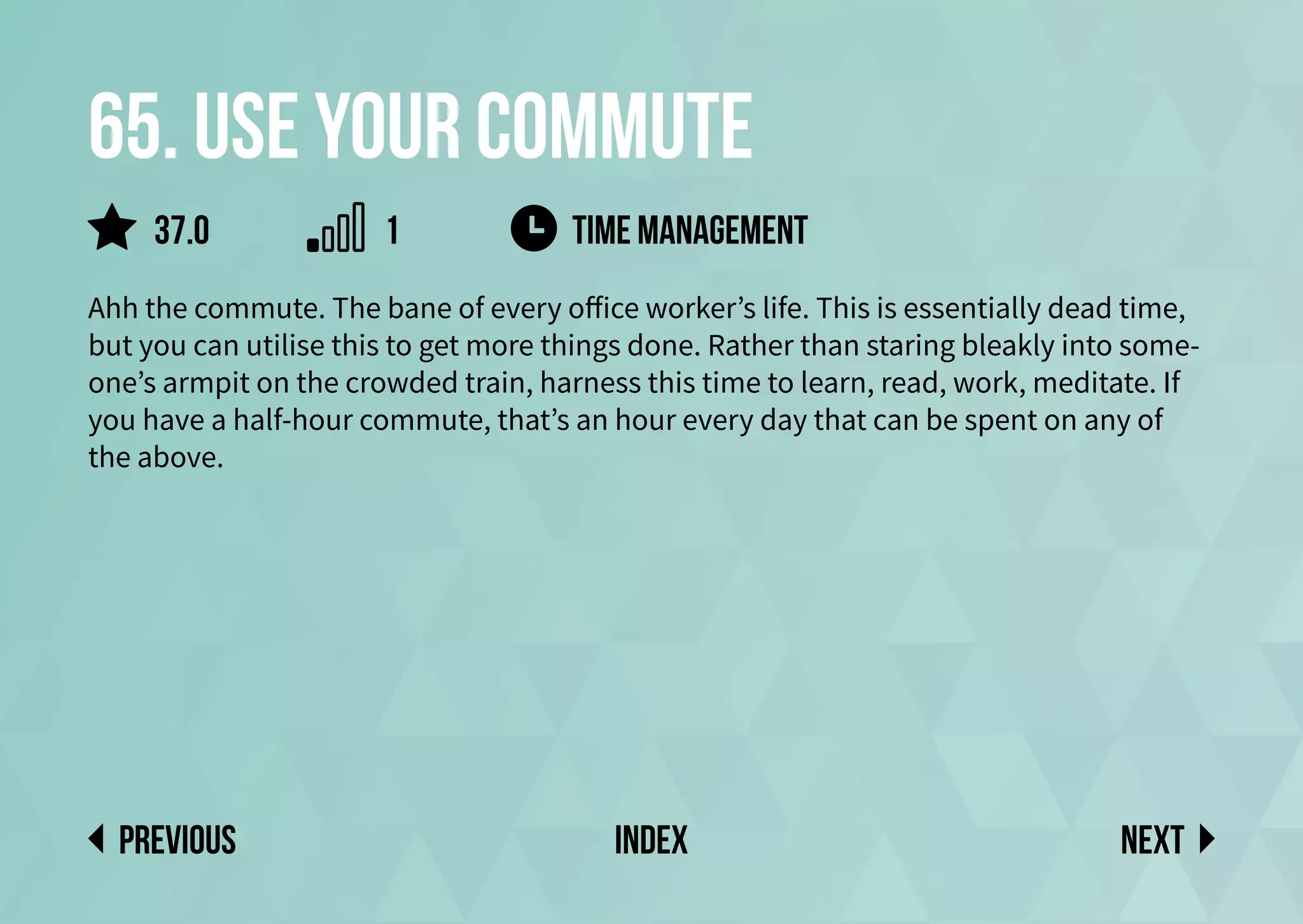 65. Use your commute
Ahh the commute. The bane of every office worker’s life. This is essentially dead time,
but you can utilise this to get more things done. Rather than staring bleakly into some-
one’s armpit on the crowded train, harness this time to learn, read, work, meditate. If
you have a half-hour commute, that’s an hour every day that can be spent on any of
the above.
TIME MANAGEMENT
Next
previous index
37.0 1
 