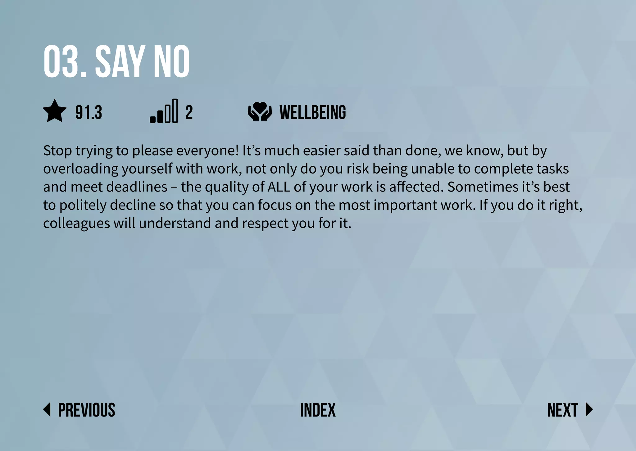 03. Say no
Stop trying to please everyone! It’s much easier said than done, we know, but by
overloading yourself with work, not only do you risk being unable to complete tasks
and meet deadlines – the quality of ALL of your work is affected. Sometimes it’s best
to politely decline so that you can focus on the most important work. If you do it right,
colleagues will understand and respect you for it.
wellbeing
Next
previous index
91.3 2
 