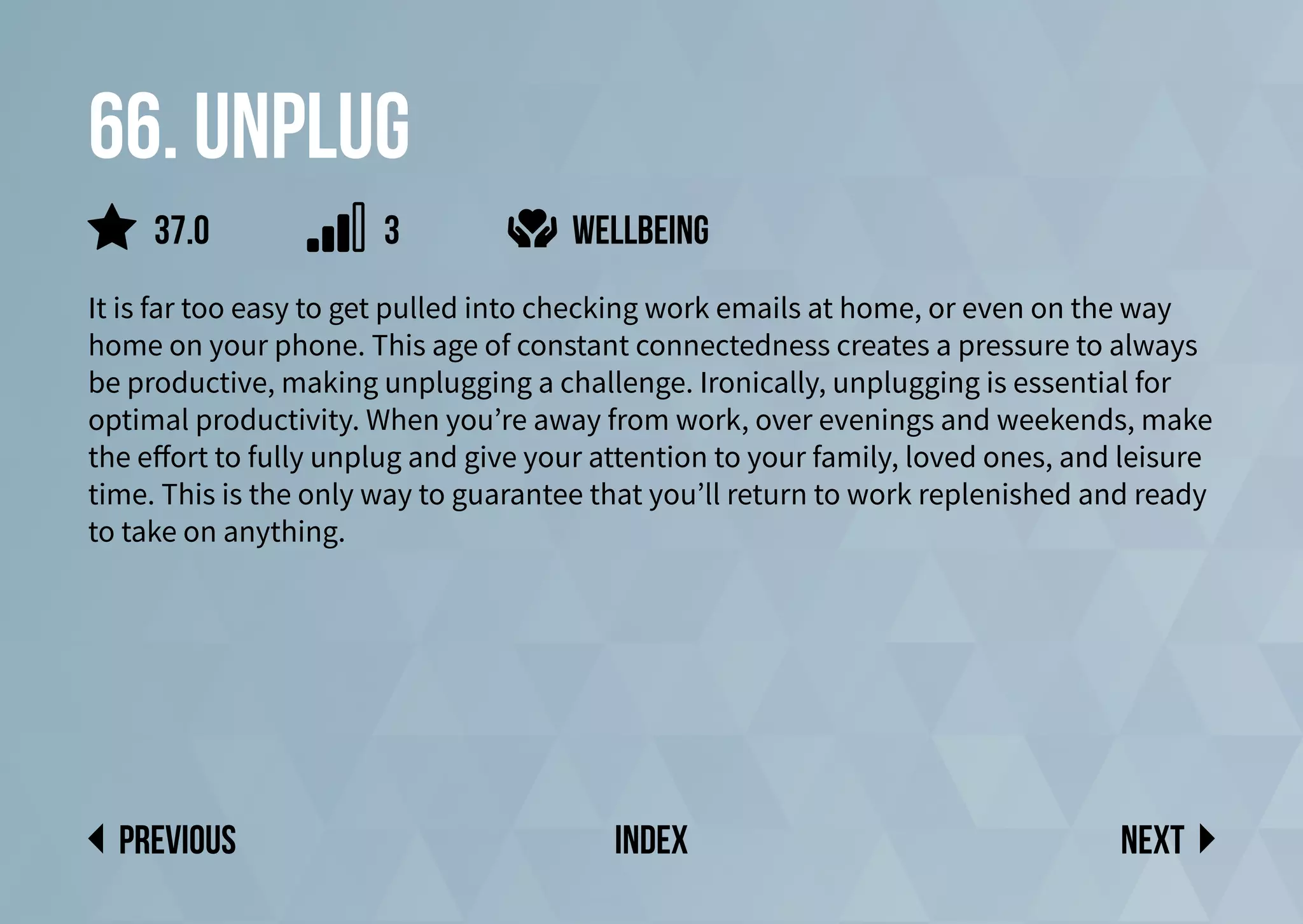 66. Unplug
It is far too easy to get pulled into checking work emails at home, or even on the way
home on your phone. This age of constant connectedness creates a pressure to always
be productive, making unplugging a challenge. Ironically, unplugging is essential for
optimal productivity. When you’re away from work, over evenings and weekends, make
the effort to fully unplug and give your attention to your family, loved ones, and leisure
time. This is the only way to guarantee that you’ll return to work replenished and ready
to take on anything.
wellbeing
Next
previous index
37.0 3
 