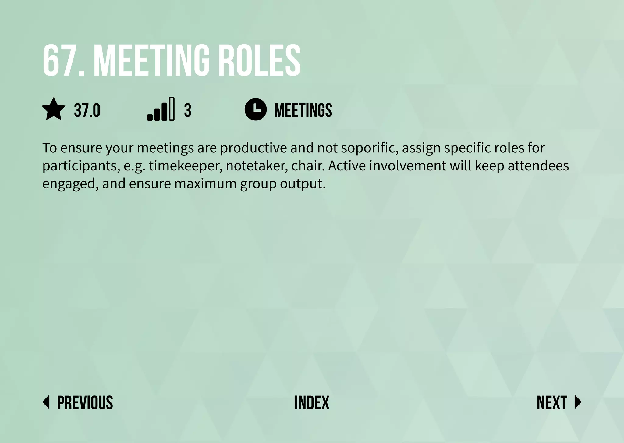 67. Meeting roles
To ensure your meetings are productive and not soporific, assign specific roles for
participants, e.g. timekeeper, notetaker, chair. Active involvement will keep attendees
engaged, and ensure maximum group output.
meetings
Next
previous index
37.0 3
 
