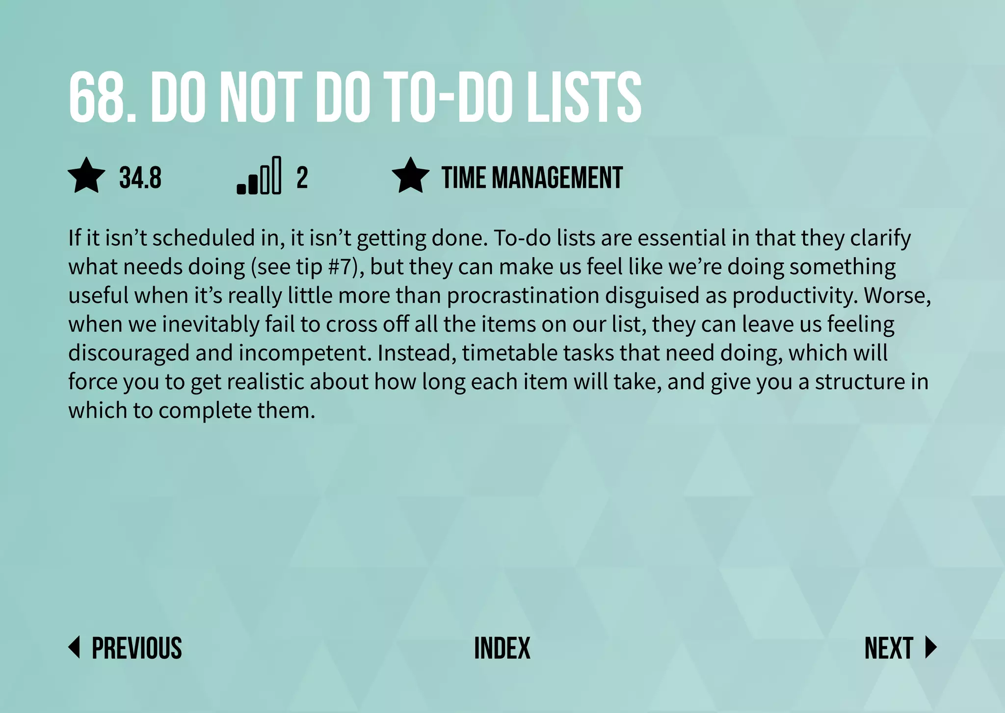 68. Do not do to-do lists
If it isn’t scheduled in, it isn’t getting done. To-do lists are essential in that they clarify
what needs doing (see tip #7), but they can make us feel like we’re doing something
useful when it’s really little more than procrastination disguised as productivity. Worse,
when we inevitably fail to cross off all the items on our list, they can leave us feeling
discouraged and incompetent. Instead, timetable tasks that need doing, which will
force you to get realistic about how long each item will take, and give you a structure in
which to complete them.
time management
Next
previous index
34.8 2
 