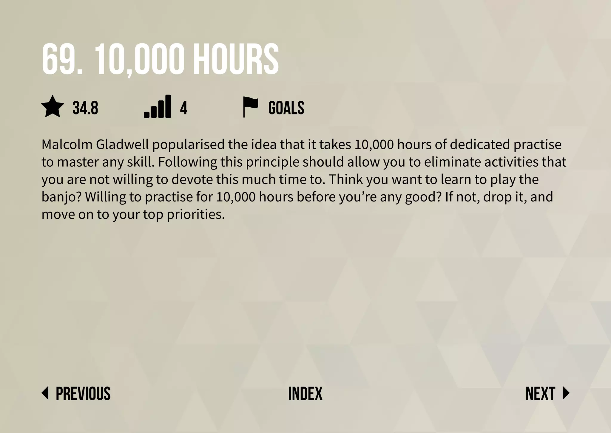 69. 10,000 hours
Malcolm Gladwell popularised the idea that it takes 10,000 hours of dedicated practise
to master any skill. Following this principle should allow you to eliminate activities that
you are not willing to devote this much time to. Think you want to learn to play the
banjo? Willing to practise for 10,000 hours before you’re any good? If not, drop it, and
move on to your top priorities.
Next
previous index
34.8 goals
4
 