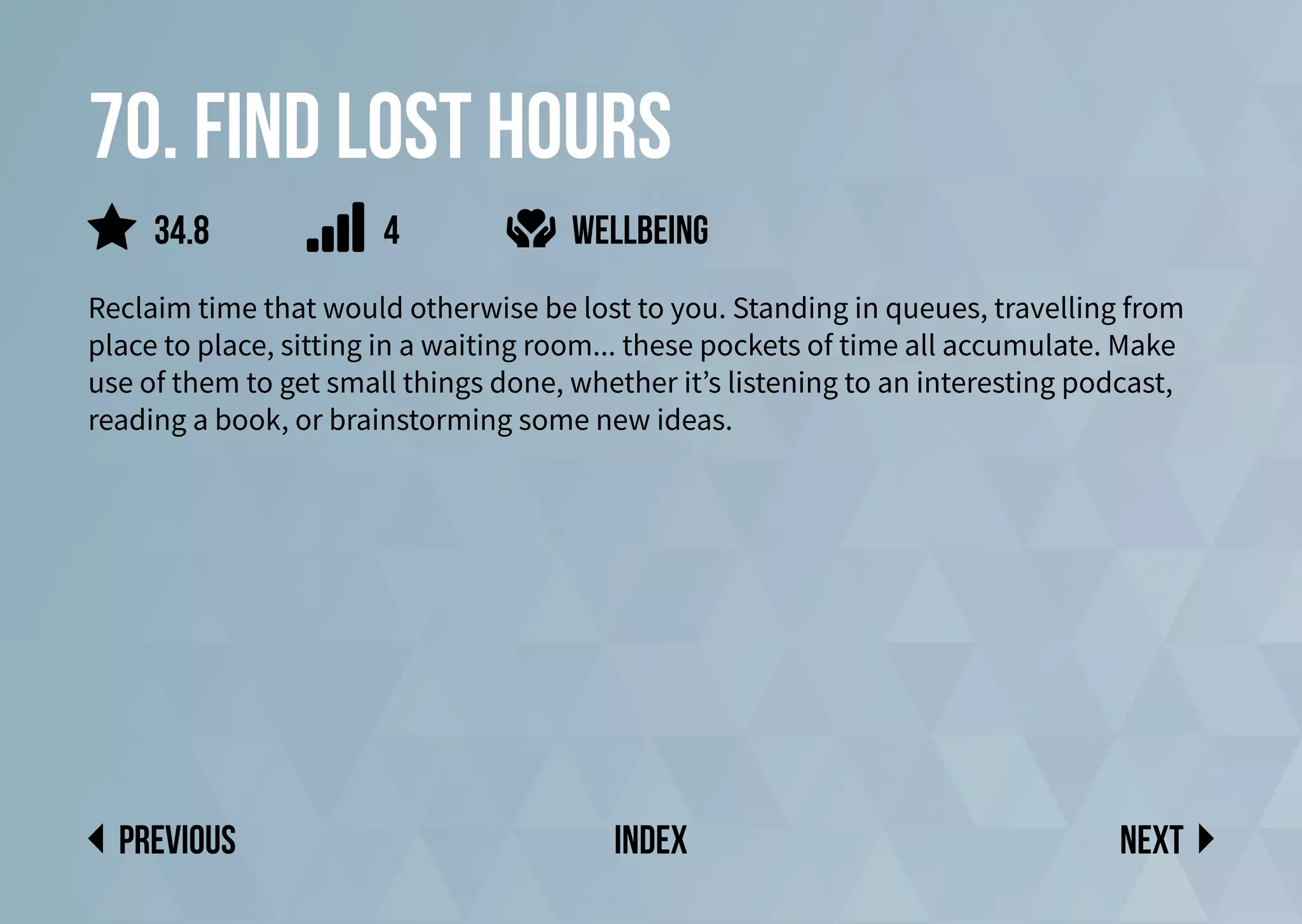 70. Find lost hours
Reclaim time that would otherwise be lost to you. Standing in queues, travelling from
place to place, sitting in a waiting room... these pockets of time all accumulate. Make
use of them to get small things done, whether it’s listening to an interesting podcast,
reading a book, or brainstorming some new ideas.
wellbeing
Next
previous index
4
34.8
 