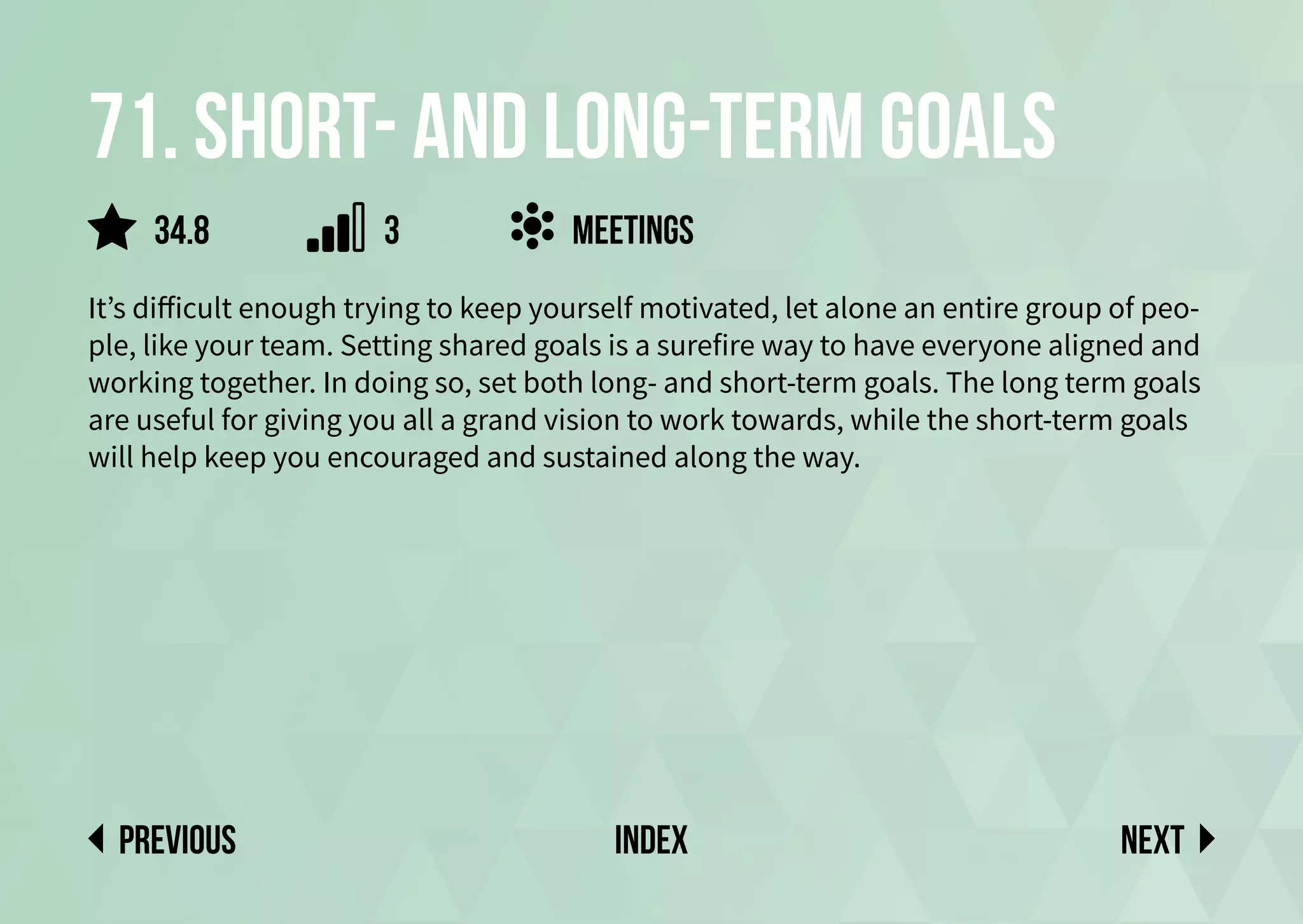 71. Short- and long-term goals
It’s difficult enough trying to keep yourself motivated, let alone an entire group of peo-
ple, like your team. Setting shared goals is a surefire way to have everyone aligned and
working together. In doing so, set both long- and short-term goals. The long term goals
are useful for giving you all a grand vision to work towards, while the short-term goals
will help keep you encouraged and sustained along the way.
meetings
Next
previous index
3
34.8
 