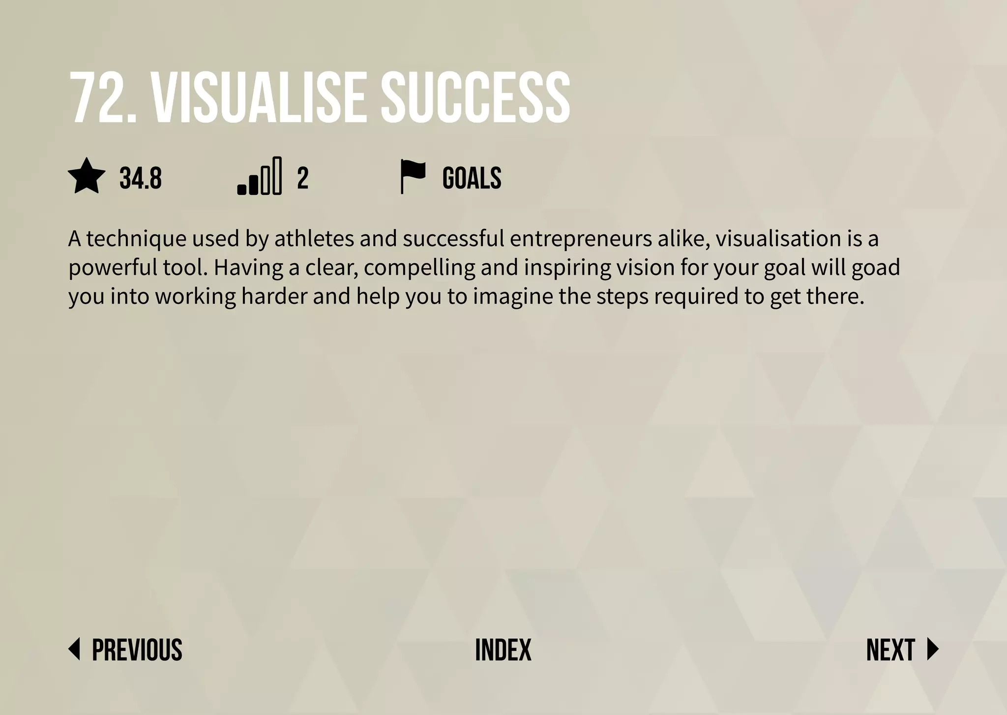 72. Visualise success
A technique used by athletes and successful entrepreneurs alike, visualisation is a
powerful tool. Having a clear, compelling and inspiring vision for your goal will goad
you into working harder and help you to imagine the steps required to get there.
Next
previous index
34.8 2 goals
 