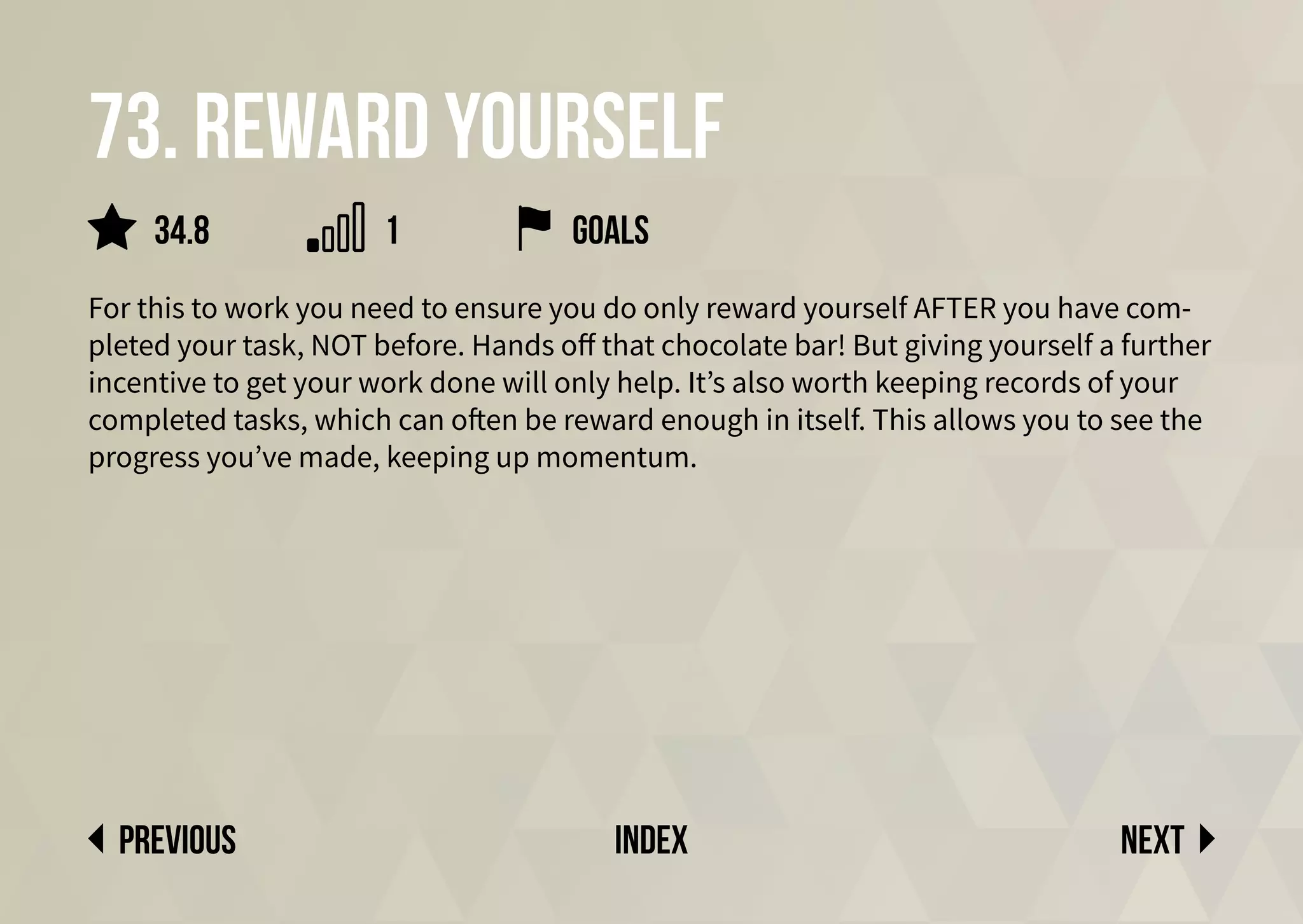 73. Reward yourself
For this to work you need to ensure you do only reward yourself AFTER you have com-
pleted your task, NOT before. Hands off that chocolate bar! But giving yourself a further
incentive to get your work done will only help. It’s also worth keeping records of your
completed tasks, which can often be reward enough in itself. This allows you to see the
progress you’ve made, keeping up momentum.
Next
previous index
34.8 1 goals
 