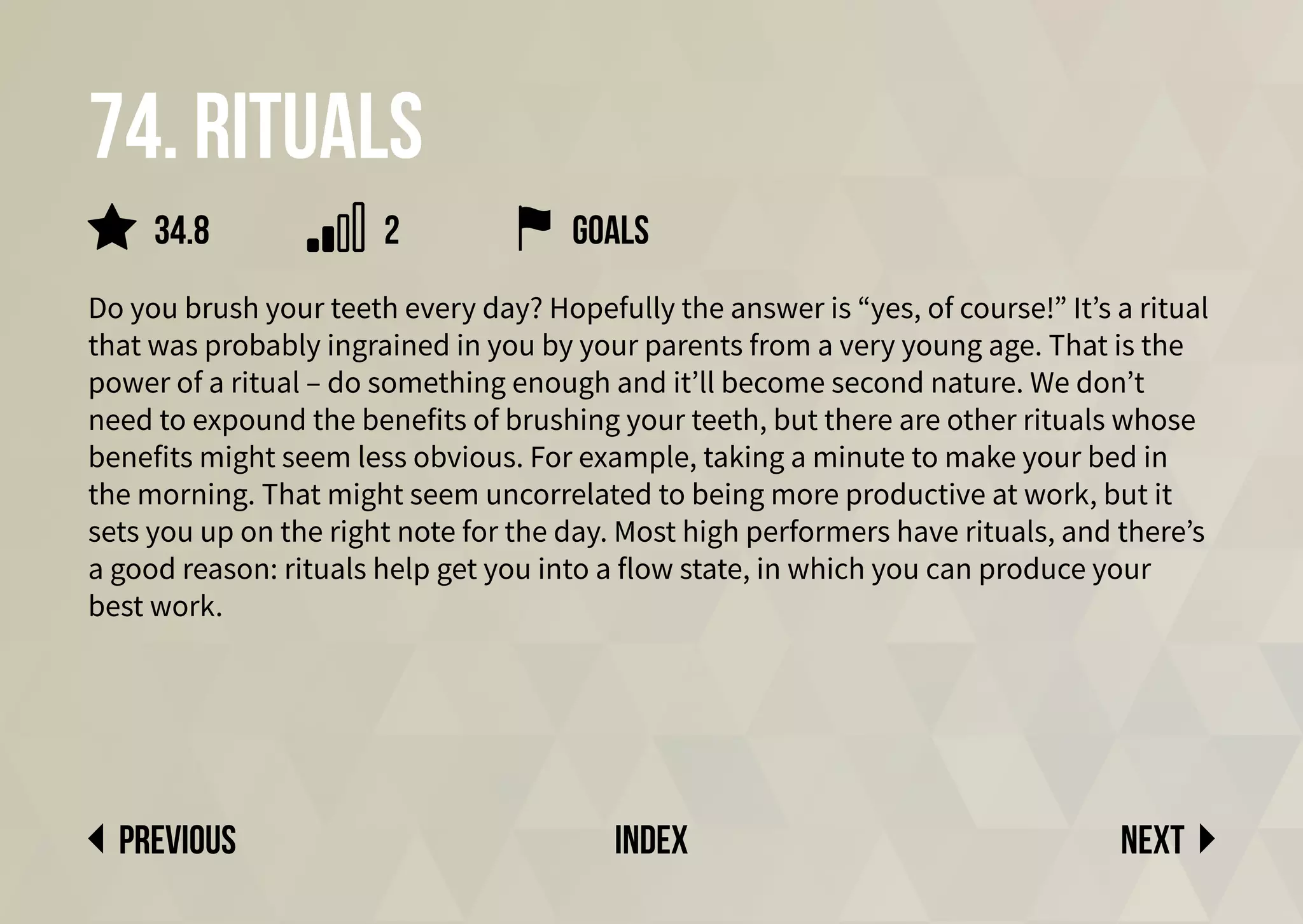 Next
previous index
74. Rituals
Do you brush your teeth every day? Hopefully the answer is “yes, of course!” It’s a ritual
that was probably ingrained in you by your parents from a very young age. That is the
power of a ritual – do something enough and it’ll become second nature. We don’t
need to expound the benefits of brushing your teeth, but there are other rituals whose
benefits might seem less obvious. For example, taking a minute to make your bed in
the morning. That might seem uncorrelated to being more productive at work, but it
sets you up on the right note for the day. Most high performers have rituals, and there’s
a good reason: rituals help get you into a flow state, in which you can produce your
best work.
2
34.8 goals
 