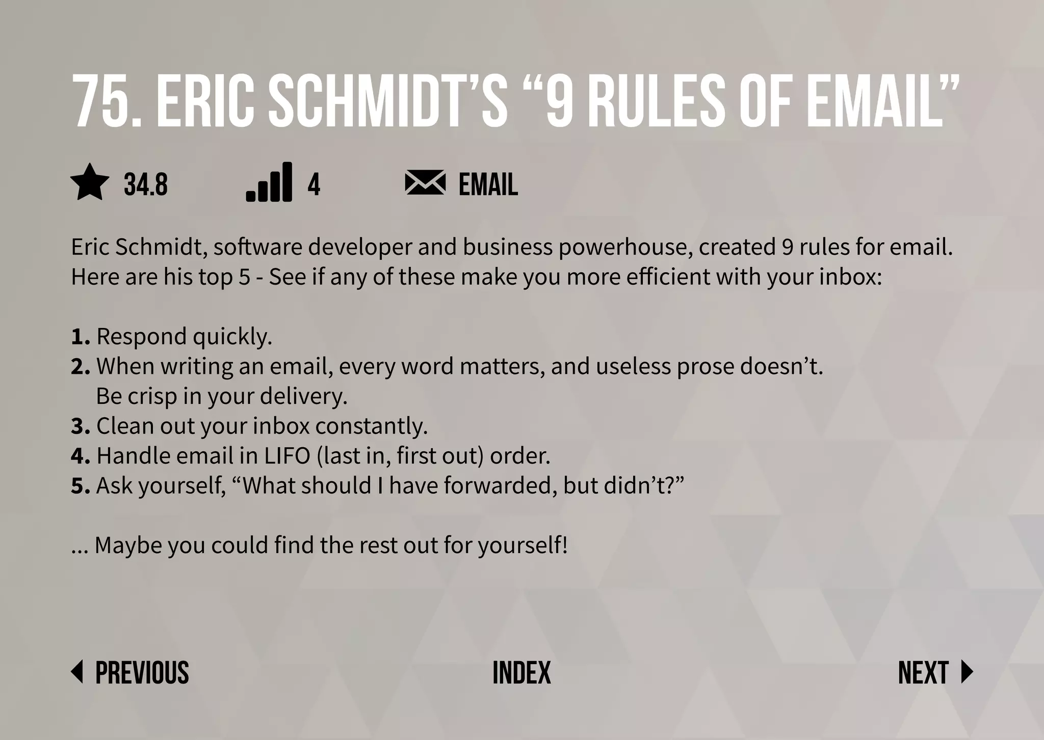 Next
previous index
75. Eric Schmidt’s “9 Rules of Email”
Eric Schmidt, software developer and business powerhouse, created 9 rules for email.
Here are his top 5 - See if any of these make you more efficient with your inbox:
1. Respond quickly.
2. When writing an email, every word matters, and useless prose doesn’t.
Be crisp in your delivery.
3. Clean out your inbox constantly.
4. Handle email in LIFO (last in, first out) order.
5. Ask yourself, “What should I have forwarded, but didn’t?”
... Maybe you could find the rest out for yourself!
email
4
34.8
 