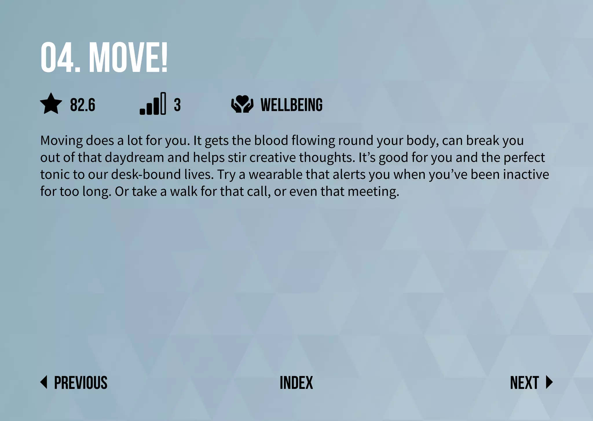 04. Move!
Moving does a lot for you. It gets the blood flowing round your body, can break you
out of that daydream and helps stir creative thoughts. It’s good for you and the perfect
tonic to our desk-bound lives. Try a wearable that alerts you when you’ve been inactive
for too long. Or take a walk for that call, or even that meeting.
Wellbeing
Next
previous index
82.6 3
 