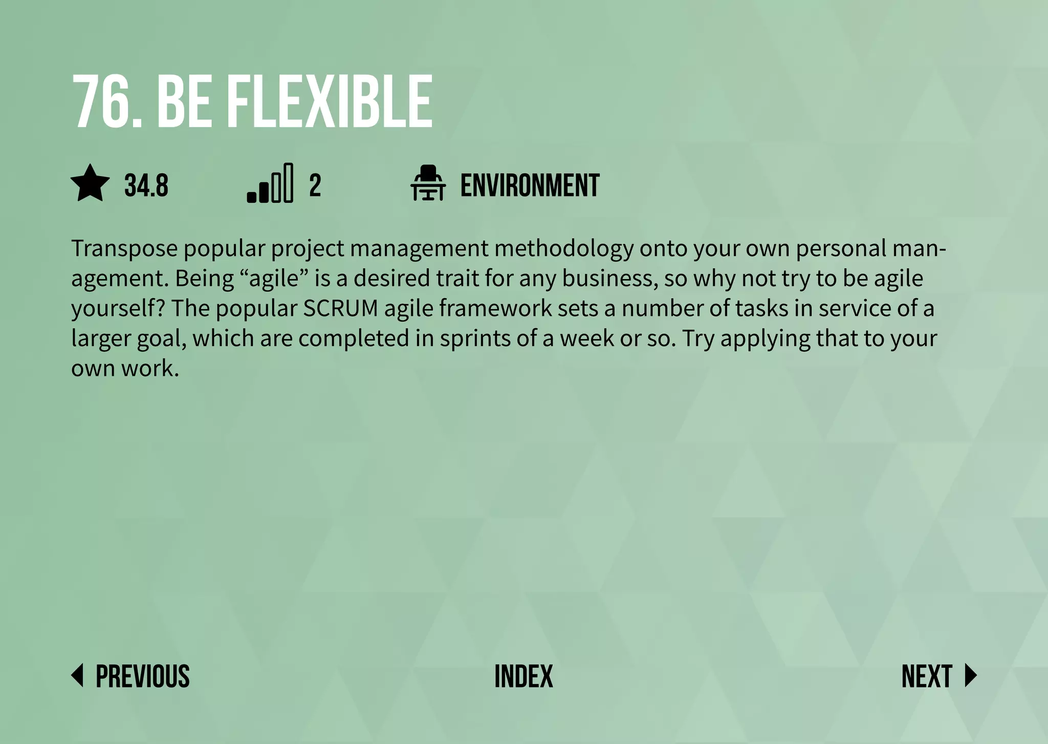 76. Be flexible
Transpose popular project management methodology onto your own personal man-
agement. Being “agile” is a desired trait for any business, so why not try to be agile
yourself? The popular SCRUM agile framework sets a number of tasks in service of a
larger goal, which are completed in sprints of a week or so. Try applying that to your
own work.
environment
Next
previous index
34.8 2
 