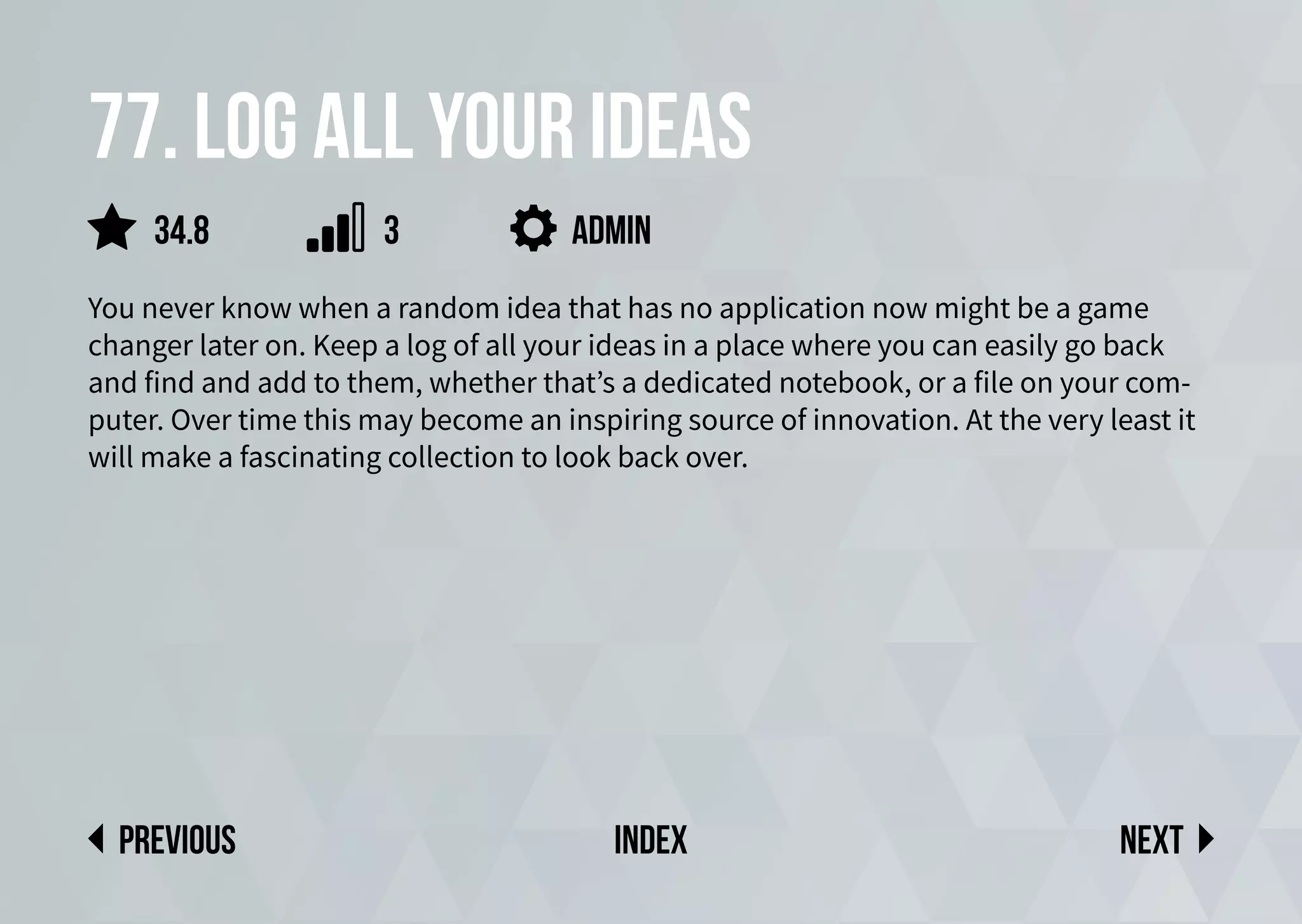 77. Log all your ideas
You never know when a random idea that has no application now might be a game
changer later on. Keep a log of all your ideas in a place where you can easily go back
and find and add to them, whether that’s a dedicated notebook, or a file on your com-
puter. Over time this may become an inspiring source of innovation. At the very least it
will make a fascinating collection to look back over.
admin
Next
previous index
34.8 3
 