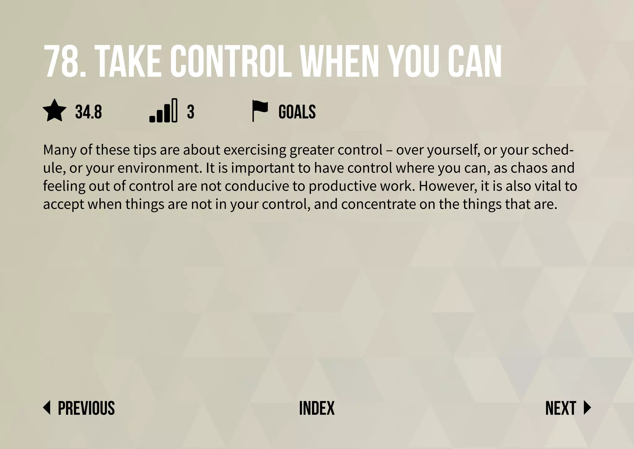78. Take control when you can
Many of these tips are about exercising greater control – over yourself, or your sched-
ule, or your environment. It is important to have control where you can, as chaos and
feeling out of control are not conducive to productive work. However, it is also vital to
accept when things are not in your control, and concentrate on the things that are.
Next
previous index
34.8 3 goals
 